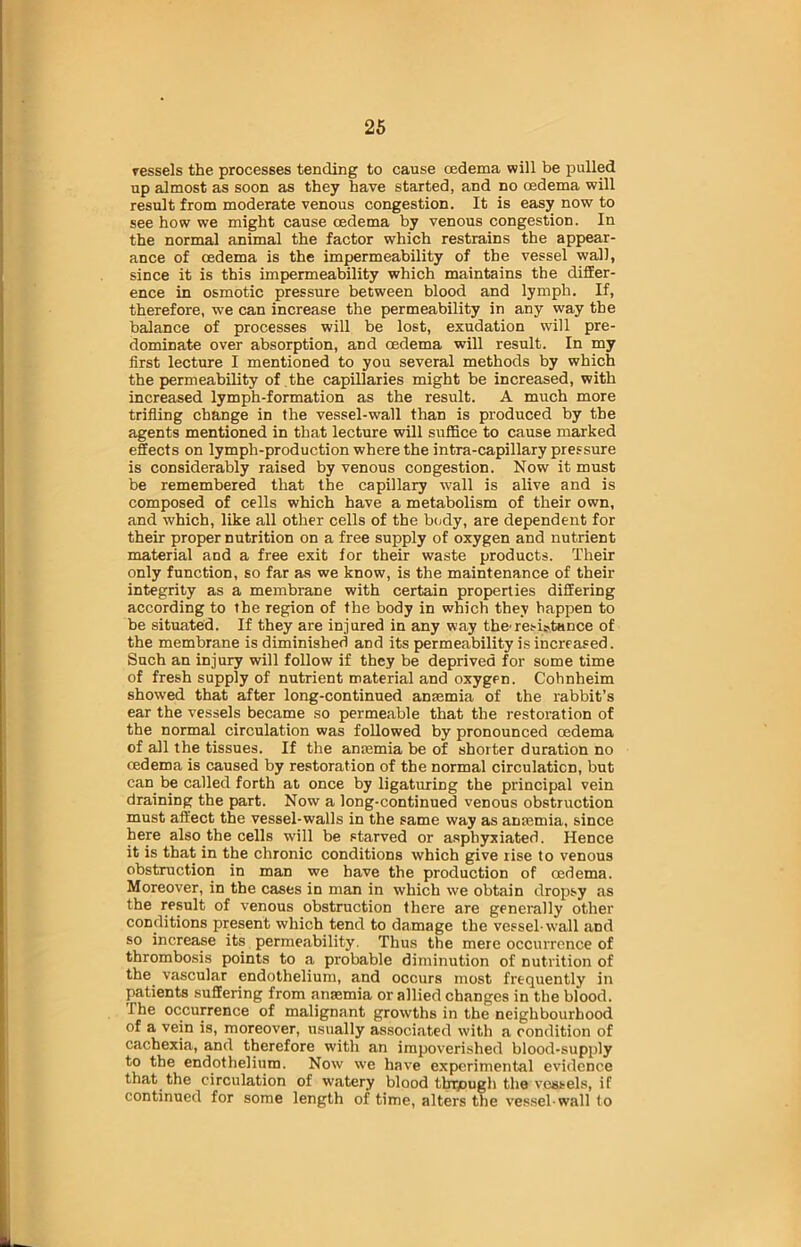 vessels the processes tending to cause oedema will be pulled up almost as soon as they have started, and no oedema will result from moderate venous congestion. It is easy now to see how we might cause oedema by venous congestion. In the normal animal the factor which restrains the appear- ance of oedema is the impermeability of the vessel wall, since it is this impermeability which maintains the differ- ence in osmotic pressure between blood and lymph. If, therefore, we can increase the permeability in any way the balance of processes will be lost, exudation will pre- dominate over absorption, and oedema will result. In my first lecture I mentioned to you several methods by which the permeability of the capillaries might be increased, with increased lymph-formation as the result. A much more trifling change in the vessel-wall than is produced by the agents mentioned in that lecture will suffice to cause marked effects on lymph-production where the intra-capillary pressure is considerably raised by venous congestion. Now it must be remembered that the capillary wall is alive and is composed of cells which have a metabolism of their own, and which, like all other cells of the body, are dependent for their proper nutrition on a free supply of oxygen and nutrient material and a free exit for their waste products. Their only function, so far as we know, is the maintenance of their integrity as a membrane with certain properties differing according to the region of the body in which they happen to be situated. If they are injured in any way the'resistance of the membrane is diminished and its permeability is increased. Such an injury will follow if they be deprived for some time of fresh supply of nutrient material and oxygen. Cohnheim showed that after long-continued anaemia of the rabbit’s ear the vessels became so permeable that the restoration of the normal circulation was followed by pronounced oedema of all the tissues. If the anaemia be of shorter duration no oedema is caused by restoration of the normal circulation, but can be called forth at once by ligaturing the principal vein draining the part. Now a long-continued venous obstruction must affect the vessel-walls in the same way as anaemia, since here also the cells will be starved or asphyxiated. Hence it is that in the chronic conditions which give rise to venous obstruction in man we have the production of oedema. Moreover, in the cases in man in which we obtain dropsy as the result of venous obstruction there are generally other conditions present which tend to damage the vessel-wall and so increase its permeability. Thus the mere occurrence of thrombosis points to a probable diminution of nutrition of the vascular endothelium, and occurs most frequently in patients suffering from anaemia or allied changes in the blood. The occurrence of malignant growths in the neighbourhood of a vein is, moreover, usually associated with a condition of cachexia, and therefore with an impoverished blood-supply to the endothelium. Now we have experimental evidence that the circulation of watery blood tbrjough the vessels, if continued for some length of time, alters the vessel-wall to