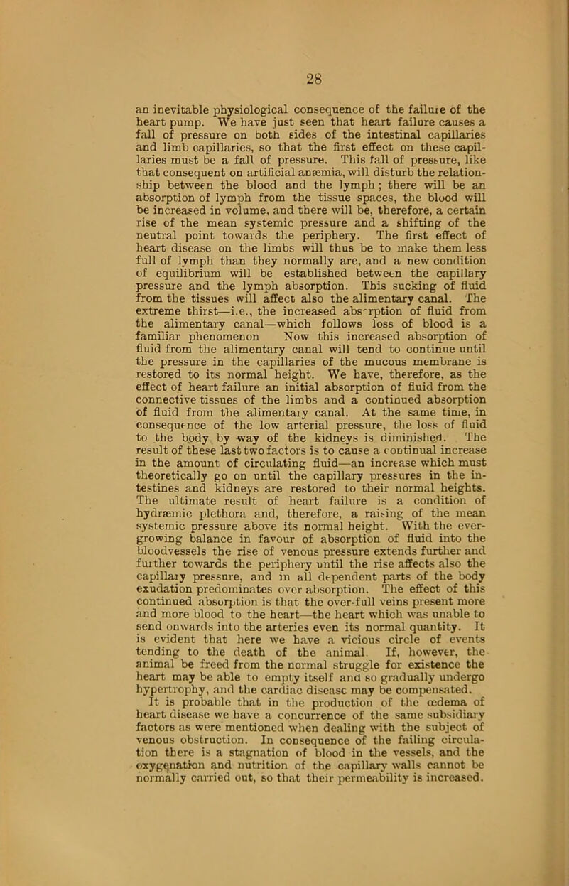 an inevitable physiological consequence of the failtne of the heart pump. We have just seen that heart failure causes a fall of pressure on both sides of the intestinal capillaries and limb capillaries, so that the first effect on these capil- laries must be a fall of pressure. This fall of pressure, like that consequent on artificial antemia, will disturb the relation- ship between the blood and the lymph ; there will be an absorption of lymph from the tissue spaces, the blood will be increased in volume, and there will be, therefore, a certain rise of the mean systemic pressure and a shifting of the neutral point towards the periphery. The first effect of heart disease on the limbs will thus be to make them less full of lymph than they normally are, and a new condition of equilibrium will be established between the capillary pressure and the lymph absorption. This sucking of fluid from the tissues will affect also the alimentary canal. The extreme thirst—i.e., the increased abs'rption of fluid from the alimentary canal—which follows loss of blood is a familiar phenomenon Now this increased absorption of fluid from the alimentary canal will tend to continue until the pressure in the capillaries of the mucous membrane is restored to its normal height. We have, therefore, as the effect of heart failure an initial absorption of fluid from the connective tissues of the limbs and a continued absorption of fluid from the alimentajy canal. At the same time, in consequence of the low arterial pressure, the loss of fluid to the body by -way of the kidneys is diminished. The result of these last two factors is to cause a continual increase in the amount of circulating fluid—an increase which must theoretically go on until the capillary pressures in the in- testines and kidneys are restored to their normal heights. The ultimate result of heart failure is a condition of hydrasmic plethora and, therefore, a raising of the mean systemic pressure above its normal height. With the ever- growing balance in favour of absorption of fluid into the bloodvessels the rise of venous pressure extends further and further towards the periphery until the rise affects also the capillary pressure, and in all dependent parts of the body exudation predominates over absorption. The effect of this continued absorption is that the over-full veins present more and more blood to the heart—the heart which was unable to send onwards into the arteries even its normal quantity. It is evident that here we have a vicious circle of events tending to the death of the animal. If, however, the animal be freed from the normal struggle for existence the heart may be able to empty itself and so gradually undergo hypertrophy, and the cardiac disease may be compensated. It is probable that in the production of the oedema of heart disease we have a concurrence of the same subsidiary factors as were mentioned when dealing with the subject of venous obstruction. In consequence of the failing circula- tion there is a stagnation of blood in the vessels, and the oxygenation and nutrition of the capillary walls cannot be normally carried out, so that their permeability is increased.