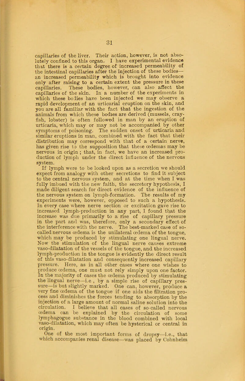capillaries of the liver. Their action, however, is not abso- lutely confined to this organ. I have experimental evidence that there is a certain degree of increased permeability of the intestinal capillaries after the injection of these bodies— an increased permeability which is brought into evidence only after raising to a certain extent the pressure in these capillaries. These bodies, however, can also affect the capillaries of the skin. In a number of the experiments in which these bodies have been injected we may observe a rapid development of an urticarial eruption on the skin, and you are all familiar with the fact that the ingestion of the animals from which these bodies are derived (mussels, cray- fish, lobster) is often followed in man by an eruption of urticaria, which may or may not be accompanied by other symptoms of poisoning. The sudden onset of urticaria and similar eruptions in man, combined with the fact that their distribution may correspond with that of a certain nerve, has given rise to the supposition that these oedemas may be nervous in origin ; that, in fact, we have an increased pro- duction of lymph under the direct influence of the nervous system. If lymph were to be looked upon as a secretion we should expect from analogy with other secretions to find it subject to the central nervous system, and at the time when I was fully imbued with the new faith, the secretory hypothesis, I made diligent search for direct evidence of the influence of the nervous system on lymph-formation. The results of my experiments were, however, opposed to such a hypothesis. In every case where nerve section or excitation gave rise to increased lymph-production in any part, I found that the increase was due primarily to a rise of capillary pressure in the part and was, therefore, only a secondary effect of the interference with the nerve. The best-marked case of so- called nervous oedema is the unilateral oedema of the tongue, which may be produced by stimulating one lingual nerve. Now the stimulation of the lingual nerve causes extreme vaso-dilatation of the vessels of the tongue, and the increased lymph-production in the tongue is evidently the direct result of this vaso-dilatation and consequently increased capillary pressure. Here, as in all other cases where one wishes to produce oedema, one must not rely simply upon one factor. In the majority of cases the oedema produced by stimulating the lingual nerve—i.e , by a simple rise of capillary pres- sure—is but slightly marked. One can, however, produce a very fine oedema of the tongue if one aids the filtration pro- cess and diminishes the forces tending to absorption by the injection of a large amount of normal saline solution into the circulation. I believe that all cases of so-called nervous < edema can be explained by the circulation of some lymphagogue substance in the blood combined with local vaso-dilatation, which may often be hysterical or central in origin. One of the most important forms of dropsy—i.e., that which accompanies renal disease—was placed by Cohnheim