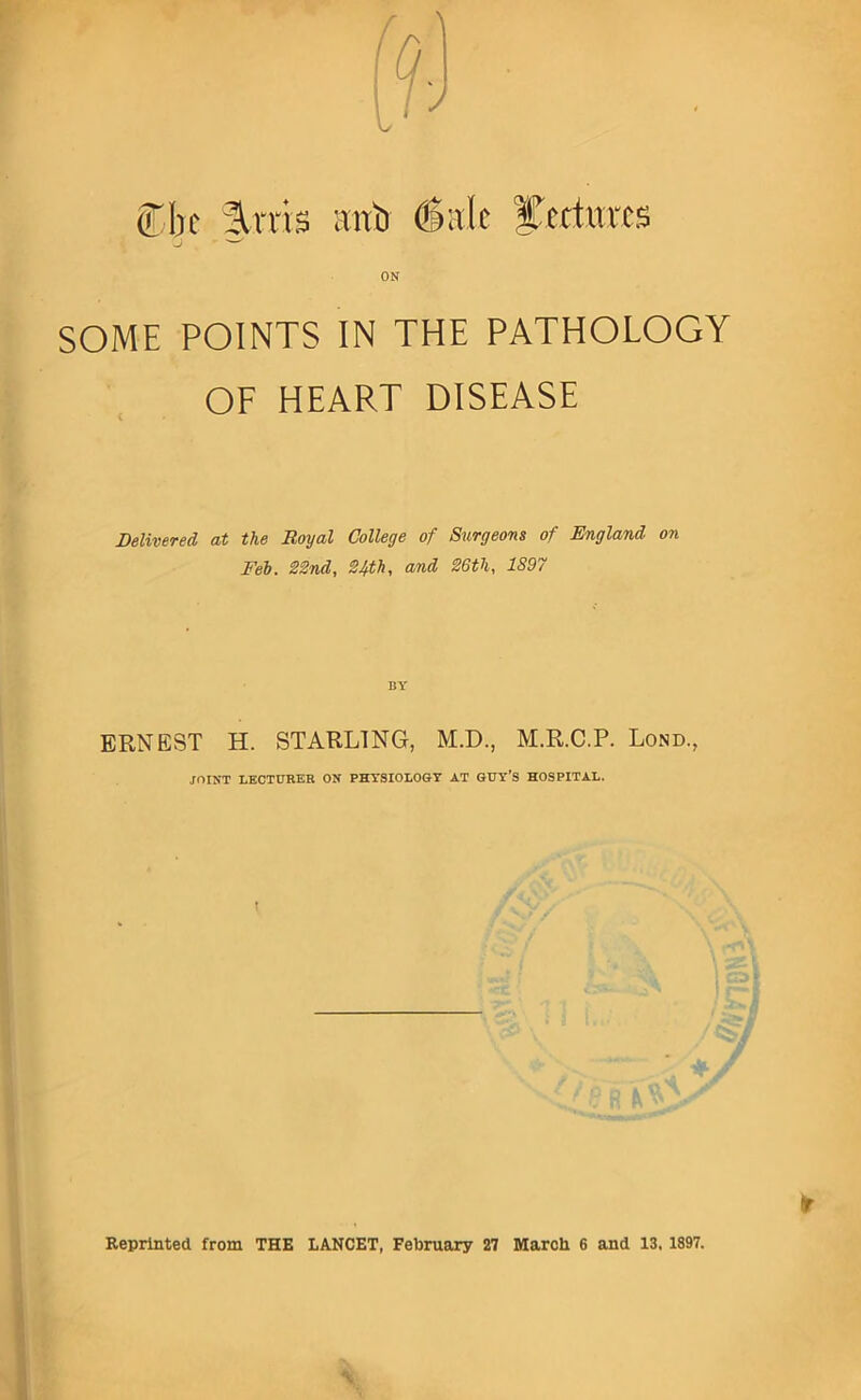 (TIk %xx\$ cTiTb &xdt ycdurcs ON SOME POINTS IN THE PATHOLOGY OF HEART DISEASE Delivered at the Royal College of Surgeons of England on Feb. S2nd, 24th, and 26th, 1897 ERNEST H. STARLING, M.D., M.R.C.P. Lond., JOINT LBCTURBR ON PHYSIOLOGY AT GUY’S HOSPITAL. Reprinted from THE LANCET, February 27 March 6 and 13,1897.