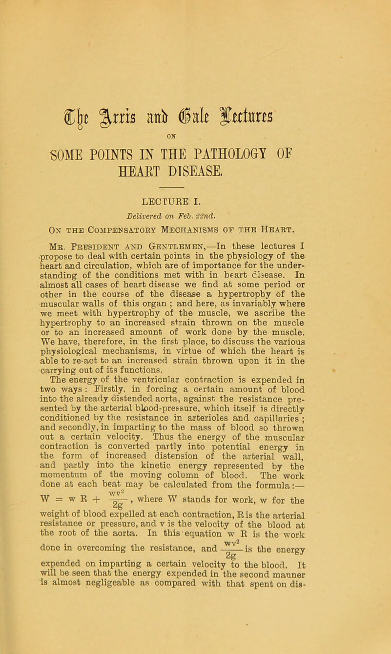 ^.rris anb Jertuns ON SOME POINTS IN THE PATHOLOGY OP HEART DISEASE. LECTURE I. Delivered on Feb. 22nd. On the Compbnsatohy Mechanisms op the Heart. Mb. President and Gentlemen,—In these lectures I •propose to deal with certain points in the physiology of the heart and circulation, which are of importance for the under- standing of the conditions met with in heart disease. In almost all cases of heart disease we find at some period or other in the course of the disease a hypertrophy of the muscular walls of this organ ; and here, as invariably where we meet with hypertrophy of the muscle, we ascribe the hypertrophy to an increased strain thrown on the muscle or to an increased amount of work done by the muscle. We have, therefore, in the first place, to discuss the various physiological mechanisms, in virtue of which the heart is able to re-act to an increased strain thrown upon it in the carrying out of its functions. The energy of the ventricular contraction is expended in two ways : Firstly, in forcing a certain amount of blood into the already distended aorta, against the resistance pre- sented by the arterial blood-pressure, which itself is directly conditioned by the resistance in arterioles and capillaries ; and secondly, in imparting to the mass of blood so thrown out a certain velocity. Thus the energy of the muscular contraction is converted partly into potential energy in the form of increased distension of the arterial wall, and partly into the kinetic energy represented by the momentum of the moving column of blood. The work done at each beat may be calculated from the formula:— W = w R -p -g—, where W stands for work, w for the weight of blood expelled at each contraction, Ris the arterial resistance or pressure, and v is the velocity of the blood at the root of the aorta. In this' equation w R is the work done in overcoming the resistance, and — is the energy expended on imparting a certain velocity to the blood. It will be seen that the energy expended in the second manner is almost negligeable as compared with that spent on dis-