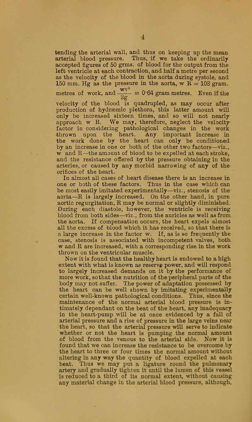 tending the arterial wall, and thus on keeping up the mean arterial blood pressure. Thus, if we take the ordinarily accepted figures of 50 grms. of blood for the output from the left ventricle at each contraction, and half a metre per second as the velocity of the blood in the aorta during systole, and 150 mm. Hg as the pressure in the aorta, w R = 102 gram. WV^ metres of work, and —— = 0'64 gram metres. Even if the 2g velocity of the blood is quadrupled, as may occur after production of hydrsemic plethora, this latter amount will only be increased sixteen times, and so will not nearly approach w R. We may, therefore, neglect the velocity factor in considering pathological changes in the work thrown upon the heart. Any important increase in the work done by the heart can only be conditioned by an increase in one or both of the other two factors—viz., w and R—the amount of blood to be expelled at each stroke, and the resistance offered by the pressure obtaining in the arteries, or caused by any morbid narrowing of any of the orifices of the heart. In almost all cases of heart disease there is an increase in one or both of these factors. Thus in the case which can be most easily imitated experimentally—viz., stenosis of the aorta—R is largely increased. On the other hand, in pure aortic regurgitation, R may be normal or slightly diminished. During each diastole, however, the ventricle is receiving blood from both sides—viz., from the auricles as well as from the aorta. If compensation occurs, the heart expels almost all the excess of blood which it has received, so that there is a large increase in the factor w. If, as is so frequently the case, stenosis is associated with incompetent valves, both w and R are increased, with a corresponding rise in the work thrown on the ventricular muscle. Now it is found that the healthy heart is endowed to a high extent with what is known as reserve power, and will respond to largely increased demands on it by the performance of more work, so that the nutrition of the peripheral parts of the body may not suffer. The power of adaptation possessed by the heart can be well shown by imitating experimentally certain well-known pathological conditions. Thus, since the maintenance of the normal arterial blood pressure is in- timately dependant on the beat of the heart, any inadequacy in the heart-pump will be at once evidenced by a fall of arterial pressure and a rise of pressure in the large veins near the heart, so that the arterial pressure will serve to indicate whether or not the heart is pumping the normal amount of blood from the venous to the arterial side. Now it is found that we can increase the resistance to be overcome by the heart to three or four times the normal amount without altering in any way the quantity of blood expelled at each beat. Thus we may put a ligature round the pulmonary artery and gradually tighten it until the lumen of this vessel is reduced to a third of its normal extent, without causing any material change in the arterial blood pressure, although.