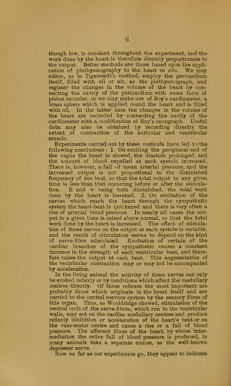 though low, is constant throughout the experiment, and the work done by the heart is therefore directly proportionate to the output. Better methods are those based upon the appli- cation of plethysmography to the heart in situ. We may either, as in Tigerstedt’s method, employ the pericardium itself, filled with oil or air, as the plethysmograph, and register the changes in the volume of the heart by con- necting the cavity of the pericardium with some form of piston recorder, or we may make use of Roy's cardiometer, a brass sphere which is applied round the heart and is filled with oil. In the latter case the changes in the volume of the heart are recorded by connecting the cavity of the cardiometer with a modification of Roy’s oncograph Useful data may also be obtained by recording directly the extent of contraction of the auricular and ventricular muscle. Experiments carried out by these methods have led ti the following conclusions ; 1. On exciting the peripheral end of the vagus the heart is slowed, the diastole prolonged, and the amount of blood expelled at each systole increased. There is, however, a fall of mean arterial pressure, and the increased output is not proportional to the diminished frequency of the beat, so that the total output in any given time is less than that occurring before or after the stimula- tion. R and w being both diminished, the total work done by the heart is lessened. 2. On excitation of the nerves which reach the heart through the sympathetic system the heart-beat is quickened and there is very often a rise of arterial blood pressure. In nearly all cases the out- put in a given time is raised above normal, so that the total work done by the heart is increased. The effect of stimula- tion of these nerves on the output at each systole is variable, and the result of stimulation seems to depend on the kind of nerve-fibre stimulated. Excitation of certain of the cardiac branches of the sympathetic causes a constant increase in the strength of each ventricular beat, and there- fore raises the output at each beat. This augmentation of the ventricular contraction may or may not be accompanied by acceleration. In the living animal the activity of these nerves can only be evoked reflexly or by conditions which affect the medullary centres directly. Of these reflexes the most important are probably those which originate in the heart itself and are carried to the central nervous system by the sensory fibres of this organ. Thus, as Wooldridge showed, stimulation of the central ends of the nerve-fibres, which run to the ventricular walls, may act on the cardiac medullary centres and produce reflexly inhibition or acceleration of the heart’s beat or on the vaso-motor centre and cause a rise or a fall of blood pressure. The afferent fibres of the heart, by whose inter- mediation the reflex fall of blood pressure is produced, in many animals take a separate course, as the well-known depressor nerve. Now so far as our experiments go, they appear to indicate