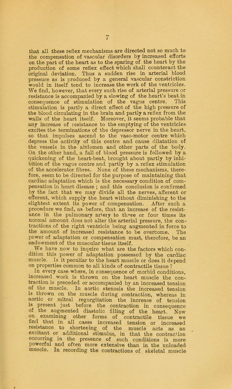 that all these reflex mechanisms are directed not so much to the compensation of vascular disorders by increased efforts on the part of the heart as to the sparing of the heart by the production of some reflex effect which shall counteract the original deviation. Thus a sudden rise in arterial blood pressure as is produced by a general vascular constriction would in itself tend to increase the work of the ventricles. We find, however, that every such rise of arterial pressure or resistance is accompanied by a slowing of the heart’s beat in consequence of stimulation of the vagus centre. This stimulation is partly a direct effect of the high pressure of the blood circulating in the brain and partly a reflex from the walls of the heart itself. Moreover, it seems probable that any increase of resistance to the emptying of the ventriclea excites the terminations of the depressor nerve in the heart, so that impulses ascend to the vaso-motor centre which depress the activity of this centre and cause dilatation of the vessels in the abdomen and other parts of the body. On the other hand, a fall of blood pressure is followed by a quickening of the heart-beat, brought about partly by inhi- bition of the vagus centre and partly by a reflex stimulation of the accelerator fibres. None of these mechanisms, there- fore, seem to be directed for the purpose of maintaining that cardiac adaptation which is the necessary condition of com- pensation in heart disease ; and this conclusion is confirmed by the fact that we may divide all the nerves, afferent or efferent, which supply the heart without diminishing to the slightest extent its power of compensation. After such a procedure we find, as before, that an increase of the resist- ance in the pulmonary artery to three or four times its normal amount does not alter the arterial pressure, the con- tractions of the right ventricle being augmented in force to the amount of increased resistance to be overcome. The power of adaptation or compensation must, therefore, be an endowment of the muscular tissue itself. _ We have now to inquire what are the factors which con- dition this power of adaptation possessed by the cardiac muscle. Is it peculiar to the heart muscle or does it depend on properties common to all kinds of contractile tissue ? In every case where, in consequence of morbid conditions, increased work is thrown on the heart muscle the con- traction is preceded or accompanied by an increased tension of the muscle. In aortic stenosis the increased tension is thrown on the muscle during contraction, whereas in aortic or initral regurgitation the increase of tension is present just before the contraction in consequence of the augmented diastolic filling of the heart. Now on examining other forms of contractile tissue we find that in all cases increased tension or increased resistance to shortening of the muscle acts as an excitant or additional stimulusj in that the contraction occurring in the presence of such conditions is more powerful and often more extensive than in the unloaded muscle. In recording the contractions of skeletal muscle t