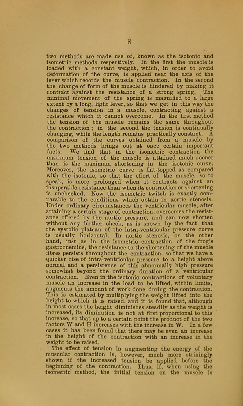 two methods are made use of, known as the isotonic and isometric methods respectively. In the first the muscle is loaded with a constant weight, which, in order to avoid deformation of the curve, is applied near the axis of the lever which records the muscle contraction. In the second the change of form of the muscle is hindered by making it contract against the resistance of a strong spring. The minimal movement of the spring is magnified to a large extent by a long, light lever, so that we get in this way the changes of tension in a muscle, contracting against a resistance which it cannot overcome. In the first method the tension of the muscle remains the same throughout the contraction ; in the second the tension is continually changing, while the length remains practically constant. A comparison of the curves obtained from a muscle by the two methods brings out at once certain important facts. We find that in the isometric contraction the maximum tension of the muscle is attained much sooner than is the maximum shortening in the isotonic curve. Moreover, the isometric curve is flat-topped as compared with the isotonic, so that the effort of the muscle, so to speak, is more prolonged when it contracts against an insuperable resistance than when its contraction or shortening is unchecked. Now the isometric twitch is exactly com- parable to the conditions which obtain in aortic stenosis. Under ordinary circumstances the ventricular muscle, after attaining a certain stage of contraction, overcomes the resist- ance offered by the aortic pressure, and can now shorten without any further check, as is shown by the fact that the systolic plateau of the intra-ventricular pressure curve is usually horizontal. In aortic stenosis, on the other hand, just as in the isometric contraction of the frog’s gastrocnemius, the resistance to the shortening of the muscle fibres persists throughout the contraction, so that we have a quicker rise of intra-ventricular pressure to a height above normal and a persistence of this abnormally high pressure somewhat beyond the ordinary duration of a ventricular contraction. Even in the isotonic contractions of voluntary muscle an increase in the load to be lifted, within limits, au^ents the amount of work done during the contraction. This is estimated by multiplying the weight lifted into the height to which it is raised, and it is found that, although in most cases the height diminishes steadily as the weight is increased, its diminution is not at first proportional to this increase, so that up to a certain point the product of the two factors W and H increases with the increase in W. In a few cases it has been found that there may be even an increase in the height of the contraction with an increase in the weight to be raised. The effect of tension in augmenting the energy of the muscular contraction is, however, much more strikingly shown if the increased tension be applied before the beginning of the contraction. Thus, if, when using the isometric method, the initial tension on the muscle is