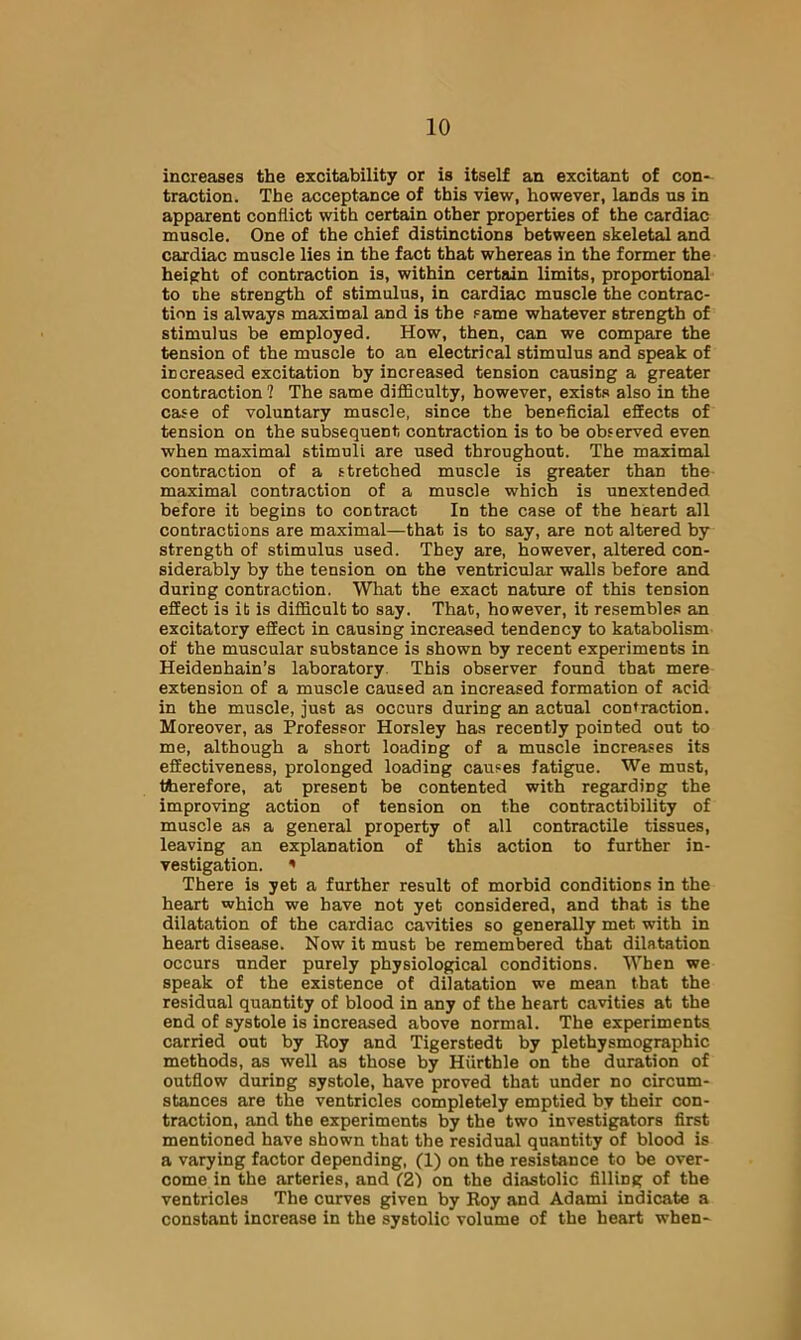 increases the excitability or is itself an excitant of con- traction. The acceptance of this view, however, lands us in apparent conflict with certain other properties of the cardiac muscle. One of the chief distinctions between skeletal and cardiac muscle lies in the fact that whereas in the former the height of contraction is, within certain limits, proportional to the strength of stimulus, in cardiac muscle the contrac- tion is always maximal and is the Fame whatever strength of stimulus be employed. How, then, can we compare the tension of the muscle to an electrical stimulus and speak of increased excitation by increased tension causing a greater contraction ? The same difficulty, however, exists also in the case of voluntary muscle, since the beneficial effects of tension on the subsequent contraction is to be observed even when maximal stimuli are used throughout. The maximal contraction of a stretched muscle is greater than the maximal contraction of a muscle which is unextended before it begins to contract In the case of the heart all contractions are maximal—that is to say, are not altered by strength of stimulus used. They are, however, altered con- siderably by the tension on the ventricular walls before and during contraction. What the exact nature of this tension effect is it is difficult to say. That, however, it resembles an excitatory effect in causing increased tendency to katabolism of the muscular substance is shown by recent experiments in Heidenhain’s laboratory. This observer found that mere extension of a muscle caused an increased formation of acid in the muscle, just as occurs during an actual contraction. Moreover, as Professor Horsley has recently pointed out to me, although a short loading of a muscle increases its effectiveness, prolonged loading causes fatigue. We must, therefore, at present be contented with regarding the improving action of tension on the contractibility of muscle as a general property of all contractile tissues, leaving an explanation of this action to further in- vestigation. ' There is yet a further result of morbid conditions in the heart which we have not yet considered, and that is the dilatation of the cardiac cavities so generally met with in heart disease. Now it must be remembered that dilatation occurs under purely physiological conditions. When we speak of the existence of dilatation we mean that the residual quantity of blood in any of the heart cavities at the end of systole is increased above normal. The experiments carried out by Koy and Tigerstedt by plethysmographic methods, as well as those by Hiirthle on the duration of outflow during systole, have proved that under no circum- stances are the ventricles completely emptied by their con- traction, and the experiments by the two investigators first mentioned have shown that the residual quantity of blood is a varying factor depending, (1) on the resistance to be over- come in the arteries, and (Z) on the diastolic filling of the ventricles The curves given by Roy and Adami indicate a constant increase in the systolic volume of the heart when- I