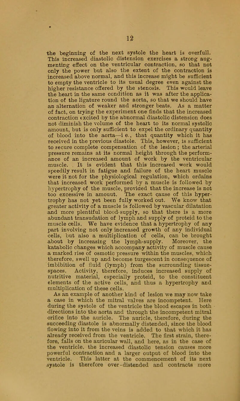 the beginning of the next systole the heart is overfull. This increased diastolic distension exercises a strong aug- menting effect on the ventricular contraction, so that not only the power but also the extent of the contraction is increased above normal, and this increase might be sufficient to empty the ventricle to its usual degree even against the higher resistance offered by the stenosis. This would leave the heart in the same condition as it was after the applica- tion of the ligature round the aorta, so that we should have an alternation of weaker and stronger beats. As a matter of fact, on trying the experiment one finds that the increased contraction excited by the abnormal diastolic distension does not diminish the volume of the heart to its normal systolic amount, but is only sufficient to expel the ordinary quantity of blood into the aorta—i e., that quantity which it has received in the previous diastole. This, however, is sufficient to secure complete compensation of the lesion; the arterial pressure remains at its normal height through the perform- ance of an increased amount of work by the ventricular muscle. It is evident that this increased work would speedily result in fatigue and failure of the heart muscle were it not for the physiological regulation, which ordains that increased work performed by a muscle is followed by hypertrophy of the muscle, provided that the increase is not too excessive in amount. The exact qause of this hyper- trophy has not yet been fully worked out. We know that greater activity of a muscle is followed by vascular dilatation and more plentiful blood-supply, so that there is a more abundant transudation of lymph and supply of proteid to the muscle cells. We have evidence that a hypertrophy of any part involving not only increased growth of any individual cells, but also a multiplication of cells, can be brought about by increasing the lymph-supply. Moreover, the katabolic changes which accompany activity of muscle cause a marked rise of osmotic pressure within the muscles, which therefore, swell up and become turgescent in consequence of imbibition of fluid (lymph) from the surrounding tissue- spaces. Activity, therefore, induces increased supply of nutritive material, especially proteid, to the constituent elements of the active cells, and thus a hypertrophy and multiplication of these cells. As an example of another kind of lesion we may now take a case in which the mitral valves are incompetent. Here during the systole of the ventricle the blood escapes in both directions into the aorta and through the incompetent mitral orifice into the auricle. The auricle, therefore, during the succeeding diastole is abnormally distended, since the blood flowing into it from the veins is added to that which it has already received from the ventricle. The first strain, there- fore, falls on the auricular wall, and here, as in the case of the ventricle, the increased diastolic tension causes more powerful contraction and a larger output of blood into the ventricle. This latter at the commencement of its next systole is therefore over-distended and contracts more