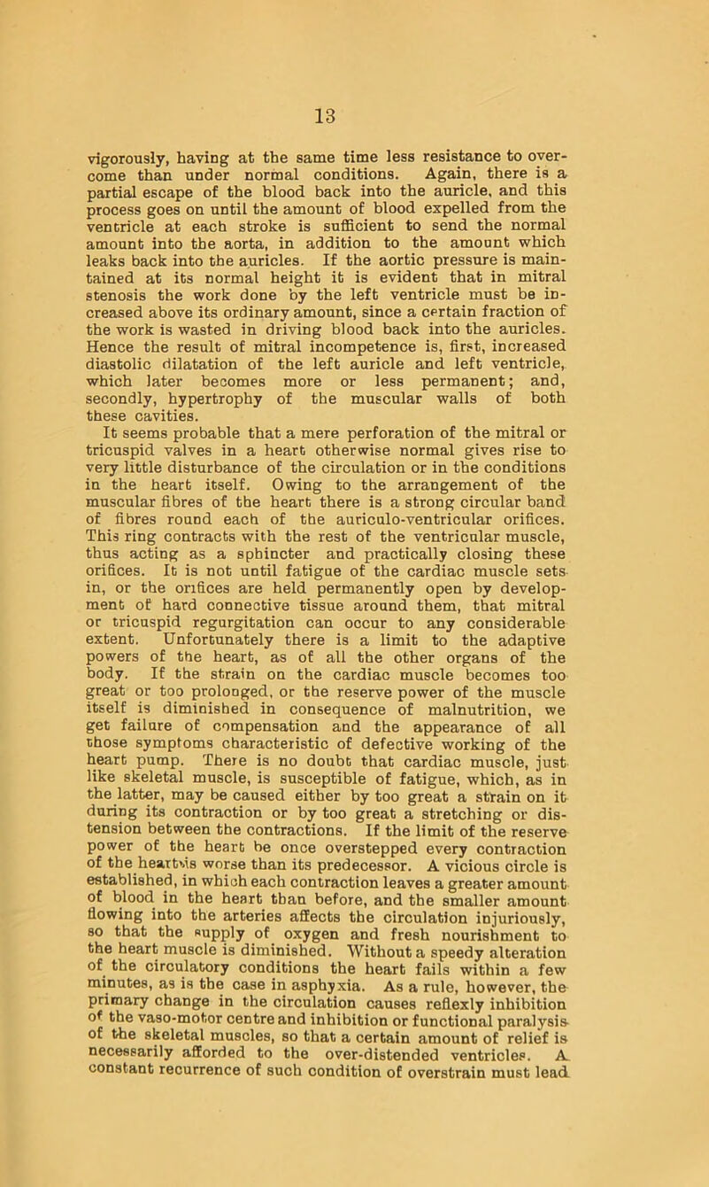 vigorously, having at the same time less resistance to over- come than under normal conditions. Again, there is a partial escape of the blood back into the auricle, and this process goes on until the amount of blood expelled from the vencricle at each stroke is sufficient to send the normal amount into the aorta, in addition to the amount which leaks back into the auricles. If the aortic pressure is main- tained at its normal height it is evident that in mitral stenosis the work done by the left ventricle must be in- creased above its ordinary amount, since a certain fraction of the work is wasted in driving blood back into the auricles. Hence the result of mitral incompetence is, first, increased diastolic dilatation of the left auricle and left ventricle, which later becomes more or less permanent; and, secondly, hypertrophy of the muscular walls of both these cavities. It seems probable that a mere perforation of the mitral or tricuspid valves in a heart otherwise normal gives rise to very little disturbance of the circulation or in the conditions in the heart itself. Owing to the arrangement of the muscular fibres of the heart there is a strong circular band of fibres round each of the auriculo-ventricular orifices. This ring contracts with the rest of the ventricular muscle, thus acting as a sphincter and practically closing these orifices. It is not until fatigue of the cardiac muscle sets in, or the orifices are held permanently open by develop- ment of hard connective tissue around them, that mitral or tricuspid regurgitation can occur to any considerable extent. Unfortunately there is a limit to the adaptive powers of the heart, as of all the other organs of the body. If the strain on the cardiac muscle becomes too great or too prolonged, or the reserve power of the muscle itself is diminished in consequence of malnutrition, we get failure of compensation and the appearance of all those symptoms characteristic of defective working of the heart pump. There is no doubt that cardiac muscle, just like skeletal muscle, is susceptible of fatigue, which, as in the latter, may be caused either by too great a strain on it during its contraction or by too great a stretching or dis- tension between the contractions. If the limit of the reserve power of the heart be once overstepped every contraction of the heartMs worse than its predecessor. A vicious circle is established, in which each contraction leaves a greater amount of blood in the heart than before, and the smaller amount flowing into the arteries affects the circulation injuriously, so that the supply of oxygen and fresh nourishment to the heart muscle is diminished. Without a speedy alteration of the circulatory conditions the heart fails within a few minutes, as is the case in asphyxia. As a rule, however, the primary change in the circulation causes reflexly inhibition of the vaso-motor centre and inhibition or functional paralysis- of the skeletal muscles, so that a certain amount of relief is necessarily afforded to the over-distended ventricles. A. constant recurrence of such condition of overstrain must lead