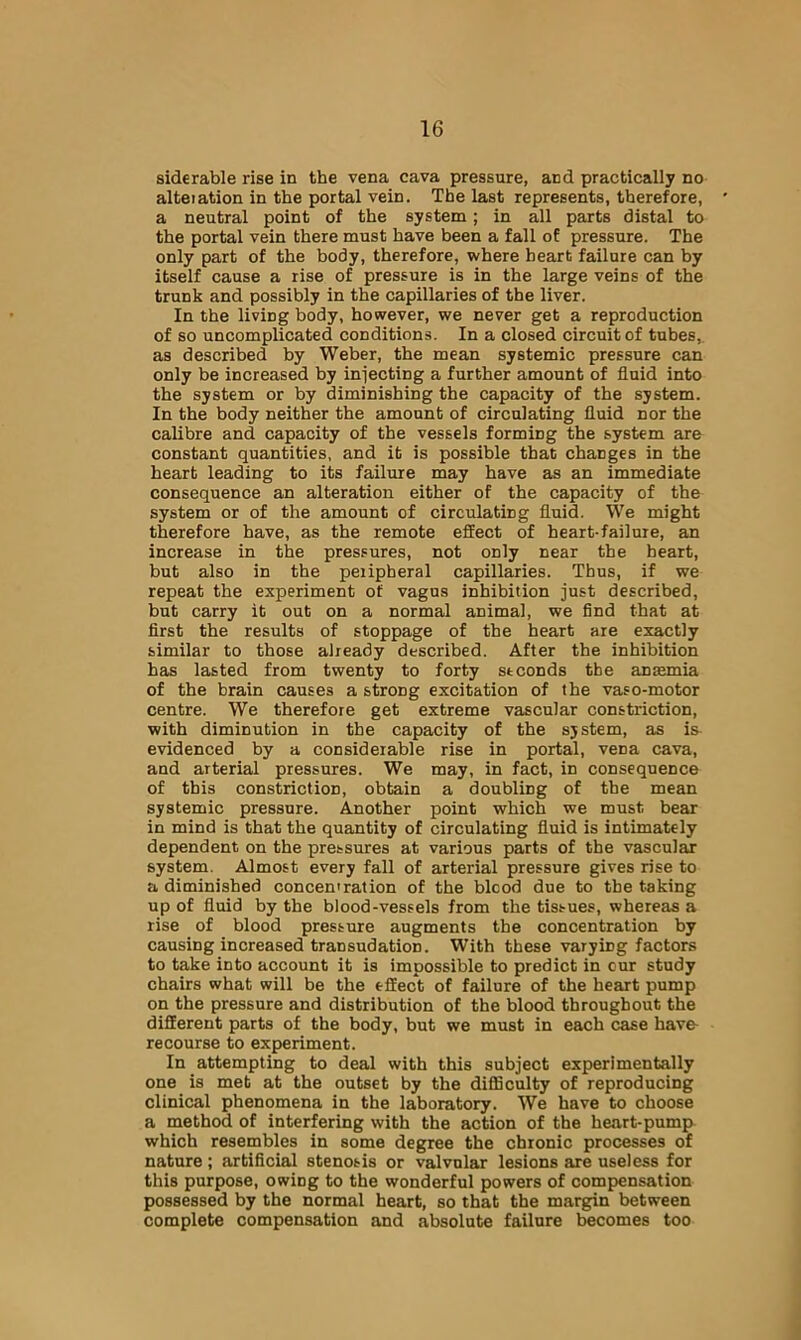 siderable rise in the vena cava pressure, and practically no alteiation in the portal vein. The last represents, therefore, a neutral point of the system; in all parts distal to the portal vein there must have been a fall of pressure. The only part of the body, therefore, where heart failure can by itself cause a rise of pressure is in the large veins of the trunk and possibly in the capillaries of the liver. In the living body, however, we never get a reproduction of so uncomplicated conditions. In a closed circuit of tubes,, as described by Weber, the mean systemic pressure can only be increased by iniecting a further amount of fluid into the system or by diminishing the capacity of the system. In the body neither the amount of circulating fluid nor the calibre and capacity of the vessels forming the system are constant quantities, and it is possible that changes in the heart leading to its failure may have as an immediate consequence an alteration either of the capacity of the system or of the amount of circulating fluid. We might therefore have, as the remote effect of heart-failure, an increase in the pressures, not only near the heart, but also in the peripheral capillaries. Thus, if we repeat the experiment of vagus inhibition just described, but carry it out on a normal animal, we find that at first the results of stoppage of the heart are exactly similar to those already described. After the inhibition has lasted from twenty to forty seconds the anremia of the brain causes a strong excitation of the vaso-motor centre. We therefore get extreme vascular constriction, with diminution in the capacity of the system, as is evidenced by a considerable rise in portal, vena cava, and arterial pressures. We may, in fact, in consequence of this constriction, obtain a doubling of tbe mean systemic pressure. Another point which we must bear in mind is that the quantity of circulating fluid is intimately dependent on the pressures at various parts of the vascular system. Almost every fall of arterial pressure gives rise to a diminished concentration of the bleed due to the taking up of fluid by the blood-vessels from the tissues, whereas a rise of blood pressure augments the concentration by causing increased transudation. With these varying factors to take into account it is impossible to predict in cur study chairs what will be the effect of failure of the heart pump on the pressure and distribution of the blood throughout the different parts of the body, but we must in each case have- recourse to experiment. In attempting to deal with this subject experimentally one is met at the outset by the diflSculty of reproducing clinical phenomena in the laboratory. We have to choose a method of interfering with the action of the heart-pump which resembles in some degree the chronic processes of nature; artificial stenosis or valvular lesions are useless for this purpose, owing to the wonderful powers of compensation possessed by tbe normal heart, so that the margin between complete compensation and absolute failure becomes too