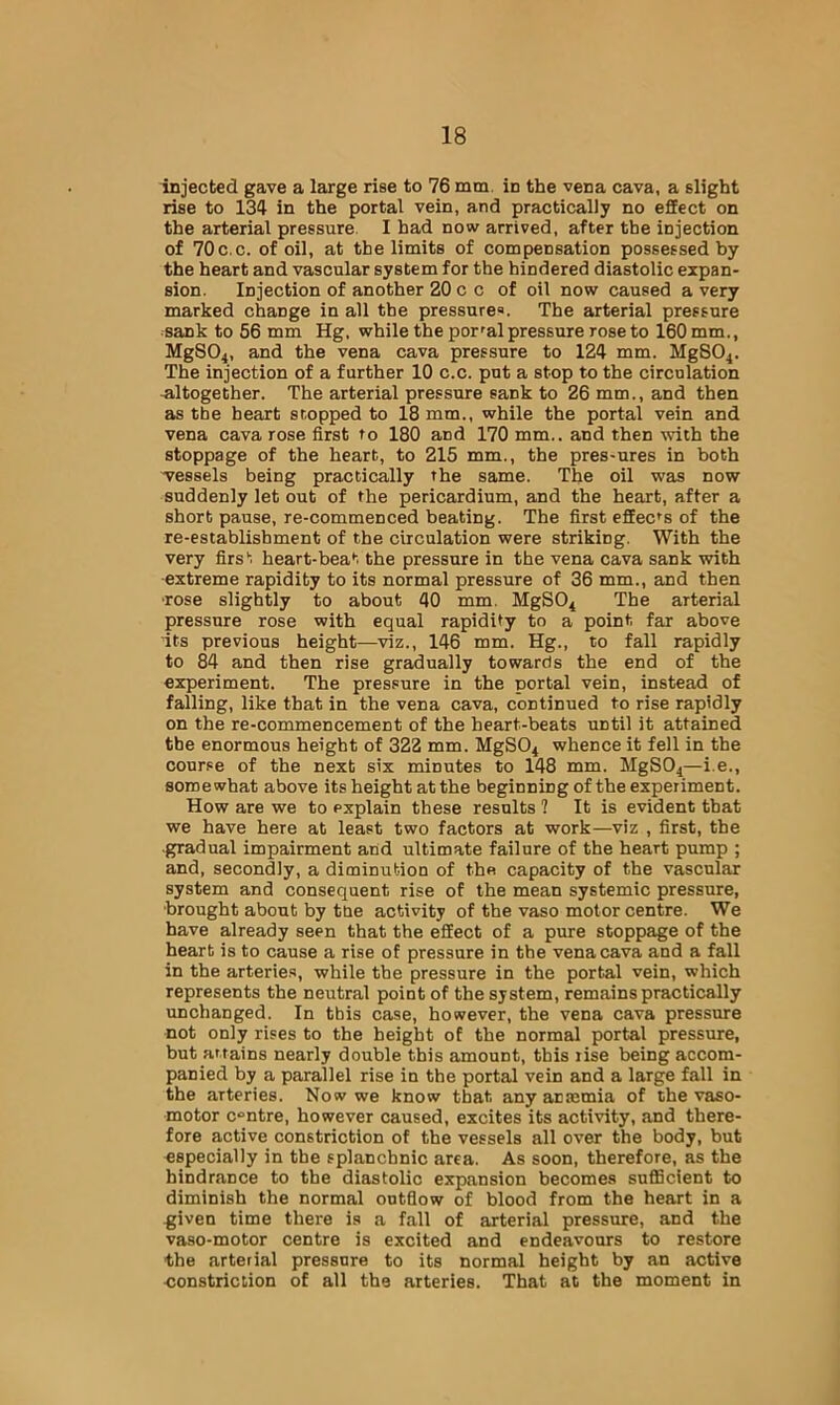injected gave a large rise to 76 mm. in the vena cava, a slight rise to 134 in the portal vein, and practically no effect on the arterial pressure I had now arrived, after the injection of 70c.c. of oil, at the limits of compensation possessed by the heart and vascular system for the hindered diastolic expan- sion. Injection of another 20 c c of oil now caused a very marked change in all the pressure®. The arterial pressure sank to 56 mm Hg, while the portal pressure rose to 160 mm., MgS04, and the vena cava pressure to 124 mm. MgSO^. The injection of a further 10 c.c. put a stop to the circulation .altogether. The arterial pressure sank to 26 mm., and then as the heart stopped to 18 mm., while the portal vein and vena cava rose first to 180 and 170 mm., and then with the stoppage of the heart, to 215 mm., the pres-ures in both •vessels being practically the same. The oil was now suddenly let out of the pericardium, and the heart, after a short pause, re-commenced beating. The first effects of the re-establishment of the circulation were striking. With the very firs'', heart-beat the pressure in the vena cava sank with extreme rapidity to its normal pressure of 36 mm., and then ■rose slightly to about 40 mm. MgSO^ The arterial pressure rose with equal rapidity to a point far above its previous height—viz., 146 mm. Hg., to fall rapidly to 84 and then rise gradually towards the end of the experiment. The pressure in the nortal vein, instead of falling, like that in the vena cava, continued to rise rapidly on the re-commencement of the heart-beats until it attained the enormous height of 322 mm. MgSO^ whence it fell in the course of the next six minutes to 148 mm. MgSO^—i.e., somewhat above its height at the beginning of the experiment. How are we to explain these results 1 It is evident that we have here at least two factors at work—viz , first, the •gradual impairment and ultimate failure of the heart pump ; and, secondly, a diminution of the capacity of the vascular system and consequent rise of the mean systemic pressure, •brought about by tne activity of the vaso motor centre. We have already seen that the effect of a pure stoppage of the heart is to cause a rise of pressure in the vena cava and a fall in the arterie.s, while the pressure in the portal vein, which represents the neutral point of the system, remains practically unchanged. In this case, however, the vena cava pressure not only rises to the height of the normal portal pressure, but ar.tains nearly double this amount, this rise being accom- panied by a parallel rise in the portal vein and a large fall in the arteries. Now we know that any anmmia of the ■vaso- motor centre, however caused, excites its activity, and there- fore active constriction of the vessels all over the body, but especially in the splanchnic area. As soon, therefore, as the hindrance to the diastolic expansion becomes sufficient to diminish the normal outflow of blood from the heart in a given time there is a fall of arterial pressure, and the vaso-motor centre is excited and endeavours to restore the arterial pressure to its normal height by an active constriction of all the arteries. That at the moment in