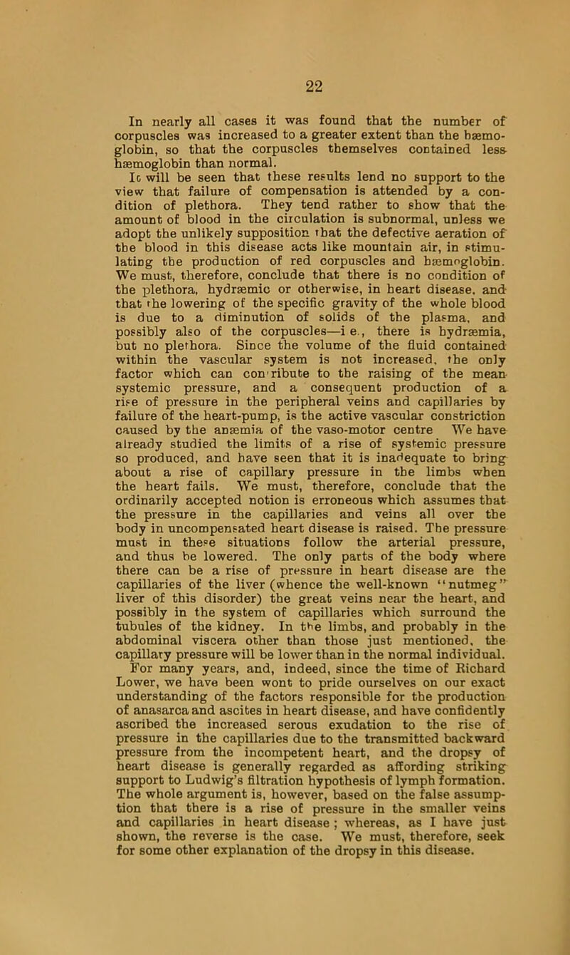 In nearly all cases it was found that the number of corpuscles was increased to a greater extent than the haemo- globin, so that the corpuscles themselves contained less haemoglobin than normal. Ic will be seen that these results lend no support to the view that failure of compensation is attended by a con- dition of plethora. They tend rather to show that the amount of blood in the circulation is subnormal, unless we adopt the unlikely supposition that the defective aeration of the blood in this disease acts like mountain air, in stimu- lating the production of red corpuscles and basmoglobin. We must, therefore, conclude that there is no condition of the plethora, hydrsemic or otherwise, in heart disease, and that the lowering of the specific gravity of the whole blood is due to a diminution of solids of the plasma, and possibly also of the corpuscles—ie., there is bydrasmia, but no plethora. Since the volume of the fluid contained within the vascular system is not increased, the only factor which can con’ribute to the raising of the mean- systemic pressure, and a consequent production of a rise of pressure in the peripheral veins and capillaries by failure of the heart-pump, is the active vascular constriction caused by the anaemia of the vaso-motor centre We have already studied the limits of a rise of systemic pressure so produced, and have seen that it is inadequate to bring- about a rise of capillary pressure in the limbs when the heart fails. We must, therefore, conclude that the ordinarily accepted notion is erroneous which assumes that the pressure in the capillaries and veins all over the body in uncompensated heart disease is raised. The pressure must in these situations follow the arterial pressure, and thus be lowered. The only parts of the body where there can be a rise of pressure in heart disease are the capillaries of the liver (whence the well-known “nutmeg”' liver of this disorder) the great veins near the heart, and possibly in the system of capillaries which surround the tubules of the kidney. In the limbs, and probably in the abdominal viscera other than those just mentioned, the capillary pressure will be lower than in the normal individual. For many years, and, indeed, since the time of Richard Lower, we have been wont to pride ourselves on our exact understanding of the factors responsible for the production of anasarca and ascites in heart disease, and have confidently ascribed the increased serous exudation to the rise of pressure in the capillaries due to the transmitted backward pressure from the incompetent heart, and the dropsy of heart disease is generally regarded as affording striking support to Ludwig’s filtration hypothesis of lymph formation. The whole argument is, however, based on the false assump- tion that there is a rise of pressure in the smaller veins and capillaries in heart disease ; whereas, as I have just shown, the reverse is the case. W'e must, therefore, seek for some other explanation of the dropsy in this disease.