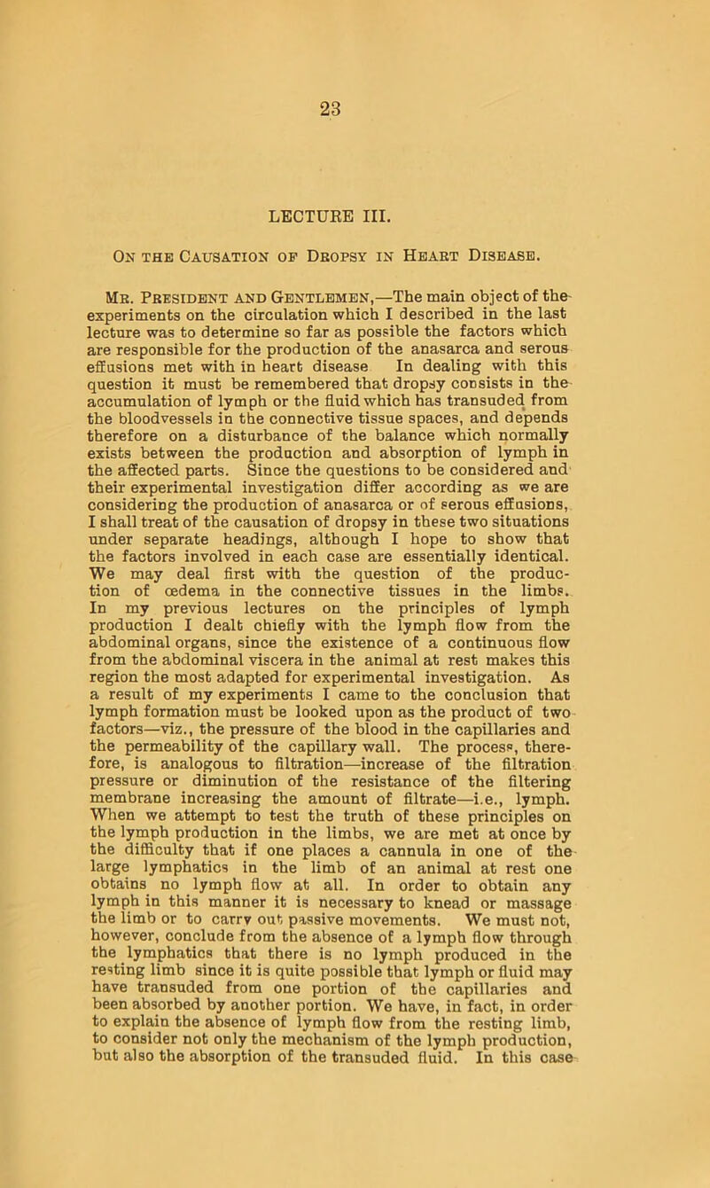LECTUKE III. On the Causation of Deopsy in Heaet Disease. Me. Peesidbnt and Gentlemen,—The main object of the- experiments on the circulation which I described in the last lecture was to determine so far as possible the factors which are responsible for the production of the anasarca and serous effusions met with in heart disease In dealing with this question it must be remembered that dropsy consists in the- accumulation of lymph or the fluid which has transuded from the bloodvessels in the connective tissue spaces, and depends therefore on a disturbance of the balance which normally exists between the production and absorption of lymph in the affected parts. Since the questions to be considered and their experimental investigation differ according as we are considering the production of anasarca or of serous effusions, I shall treat of the causation of dropsy in these two situations under separate headings, although I hope to show that the factors involved in each case are essentially identical. We may deal first with the question of the produc- tion of cedema in the connective tissues in the limbs. In my previous lectures on the principles of lymph production I dealt chiefly with the lymph flow from the abdominal organs, since the existence of a continuous flow from the abdominal viscera in the animal at rest makes this region the most adapted for experimental investigation. As a result of my experiments I came to the conclusion that lymph formation must be looked upon as the product of two factors—viz., the pressure of the blood in the capillaries and the permeability of the capillary wall. The process, there- fore, is analogous to filtration—increase of the filtration pressure or diminution of the resistance of the filtering membrane increasing the amount of filtrate—i.e., lymph. When we attempt to test the truth of these principles on the lymph production in the limbs, we are met at once by the difficulty that if one places a cannula in one of the large lymphatics in the limb of an animal at rest one obtains no lymph flow at all. In order to obtain any lymph in this manner it is necessary to knead or massage the limb or to carry out passive movements. We must not, however, conclude from the absence of a lymph flow through the lymphatics that there is no lymph produced in the resting limb since it is quite possible that lymph or fluid may have transuded from one portion of the capillaries and been absorbed by another portion. We have, in fact, in order to explain the absence of lymph flow from the resting limb, to consider not only the mechanism of the lymph production, but also the absorption of the transuded fluid. In this case