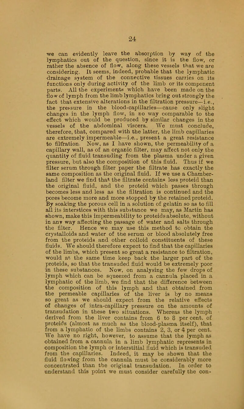 ■we can evidently leave the absorption by way of the lymphatics out of the question, since it is the flow, or rather the absence of flow, along these vessels that we are considering. It seems, indeed, probable that the lymphatic drainage system of the connective tissues carries on its functions only during activity of the limb or its component parts. All the experiments which have been made on the flow of lymph from the limb lymphatics bring out strongly the fact that extensive alterations in the filtration pressure—i.e., the pressure in the blood-capillaries—cause only slight changes in the lymph flow, in no way comparable to the effect which would be produced by similar changes in the vessels of the abdominal viscera. We must conclude, therefore, that, compared with the latter, the limb capillaries are extremely impermeable—i.e., present a great resistance to filttation. Now, as I have shown, the permeability of a capillary wall, as of an organic filter, may affect not only the quantity of fluid transuding from the plasma under a given pressure, but also the composition of this fluid. Thus if we filter serum through filter paper the filtrate has exactly the same composition as the original fluid. If we use a Chamber- land filter we find that the filtrate contains less proteid than the original fluid, and the proteid which passes through becomes less and less as the filtration is continued and the pores become more and more stopped by the retained proteid. By soaking the porous cell in a solution of gelatin so as to fill all its interstices with this substance we may, as Martin has shown, make this impermeability to proteids absolute, without in any way affecting the passage of water and salts through the filter. Hence we may use this method to obtain the crystalloids and water of tbe serum or blood absolutely free from the proteids and other colloid constituents of these fluids. We should therefore expect to find that the capillaries of the limbs, which present so great a resistance to filtration, would at the same time keep back the larger part of the proteids, so that the transuded fluid would be extremely poor in these substances. Now, on analysing the few drops of lymph which can be squeezed from a cannula placed in a lymphatic of the limb, we find that the difference between the composition of this lymph and that obtained from the permeable capillaries of the liver is by no means so great as we should expect from the relative effects of changes of intra-capillary pressure on the amounts of transudation in these two situations. Whereas the lymph derived from the liver contains from 6 to 8 per cent, of proteids (almost as much as the blood-plasma itself), that from a lymphatic of the limbs contains 2, 3, or 4 per cent. We have no right, however, to assume that the lymph as obtained from a cannula in a limb lymphatic represents in composition the lymph or interstitial fluid which is transuded from the capillaries. Indeed, it may be shown that the fluid flowing from the cannula must be considerably more concentrated than the original transudation. In order to understand this point we must consider carefully the con-