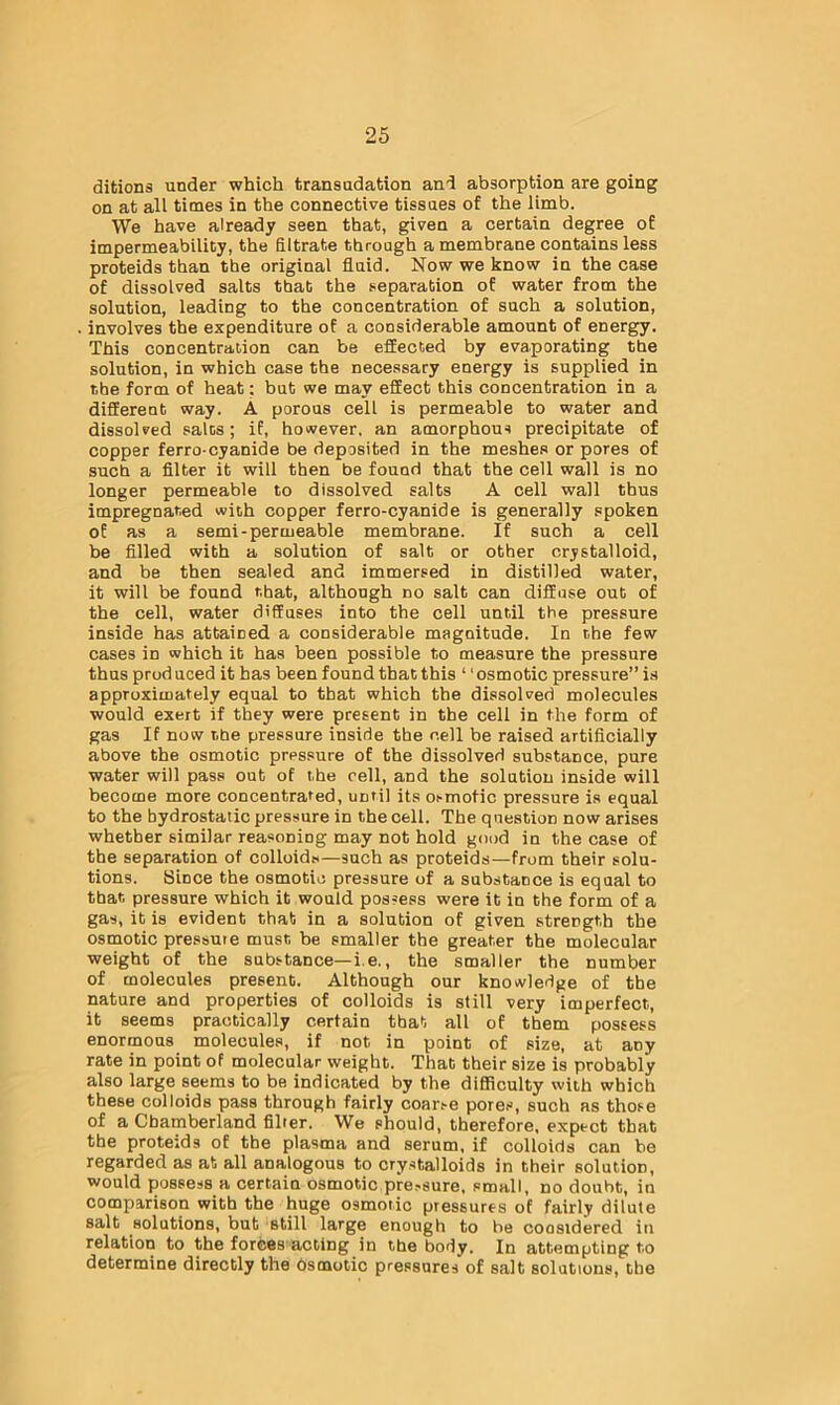 ditions under which transudation and absorption are going on at all times in the connective tissues of the limb. We have already seen that, given a certain degree of impermeability, the filtrate through a membrane contains less proteids than the original fluid. Now we know in the case of dissolved salts that the separation of water from the solution, leading to the concentration of such a solution, involves the expenditure of a considerable amount of energy. This concentration can be effected by evaporating the solution, in which case the necessary energy is supplied in the form of heat; but we may effect this concentration in a different way. A porous cell is permeable to water and dissolved salts; if, however, an amorphous precipitate of copper ferro-cyanide be deposited in the meshes or pores of such a filter it will then be found that the cell wall is no longer permeable to dissolved salts A cell wall thus impregnated with copper ferro-cyanide is generally spoken of as a semi-permeable membrane. If such a cell be filled with a solution of salt or other crystalloid, and be then sealed and immersed in distilled water, it will be found that, although no salt can diffuse out of the cell, water diffuses into the cell until the pressure inside has attained a considerable magnitude. In the few cases in which it has been possible to measure the pressure thus prod uced it has been found that this ‘' osmotic pressure” is approximately equal to that which the dissolved molecules would exert if they were present in the cell in the form of gas If now the pressure inside the cell be raised artificially above the osmotic pressure of the dissolved substance, pure water will pass out of the cell, and the solution inside will become more concentrated, until its osmotic pressure is equal to the hydrostatic pressure in the cell. The question now arises whether similar reasoning may not hold good in the case of the separation of colloids—such as proteids—from their solu- tions. Since the osmotic pressure of a substance is equal to that pressure which it would possess were it in the form of a gas, it is evident that in a solution of given strength the osmotic pressure must be smaller the greater the molecular weight of the substance—i.e., the smaller the number of molecules present. Although our knowledge of the nature and properties of colloids is still very imperfect, it seems practically certain that all of them possess enormous molecules, if not in point of size, at any rate in point of molecular weight. That their size is probably also large seems to be indicated by the difficulty with which these colloids pass through fairly coar.-e pores, such as those of a Chamberland filter. We should, therefore, expect that the proteids of the plasma and serum, if colloids can bo regarded as at all analogous to crystalloids in their solution, would possess a certain osmotic pre.-sure, small, no doubt, in comparison with the huge osmotic pressures of fairly dilute salt solutions, but still large enough to be coosidered in relation to the forces acting in the body. In attempting to determine directly the Osmotic pressures of salt solutions, the
