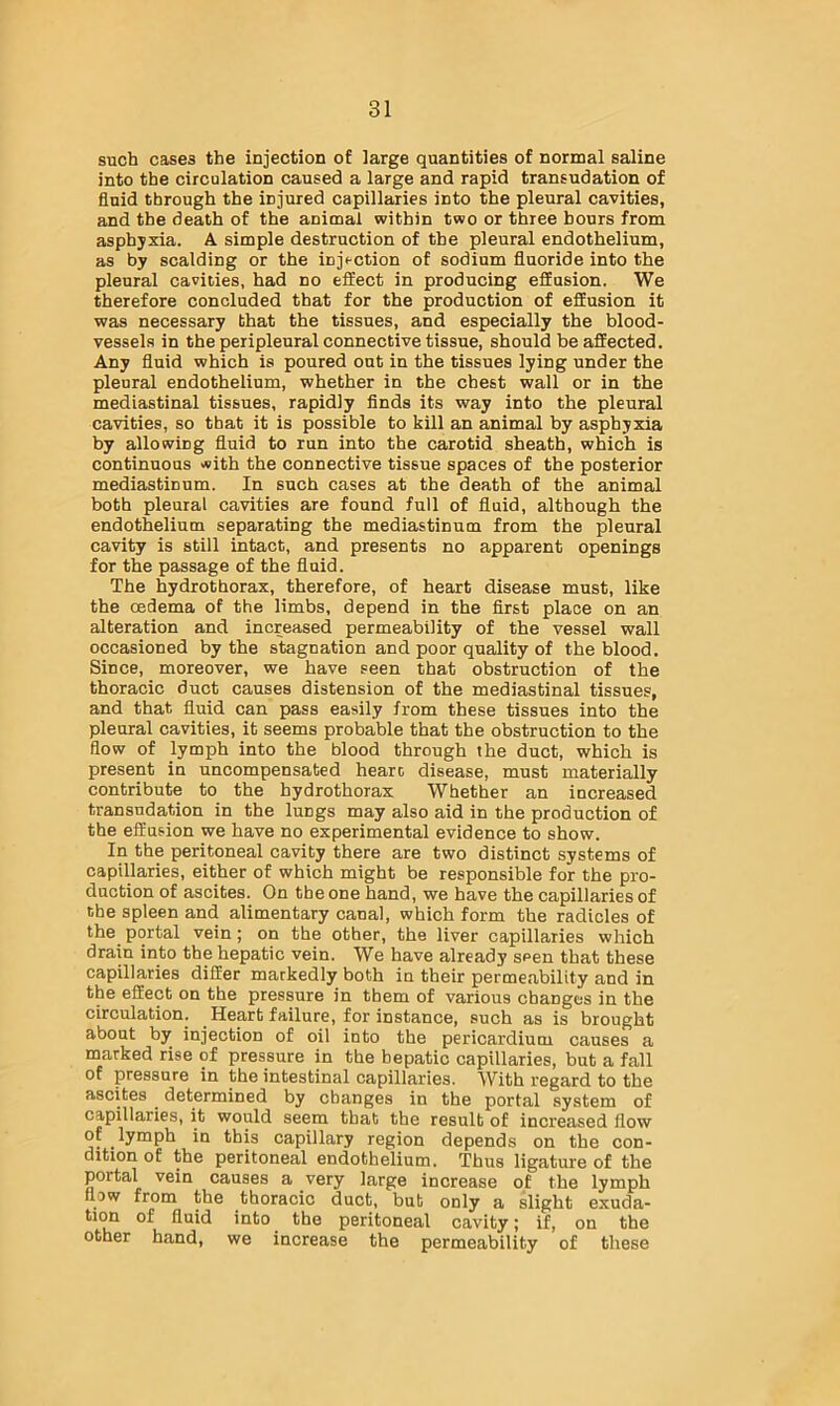 such cases the injection of large quantities of normal saline into the circulation caused a large and rapid transudation of fluid through the injured capillaries into the pleural cavities, and the death of the animal within two or three hours from asphyxia. A simple destruction of the pleural endothelium, as by scalding or the injection of sodium fluoride into the pleural caviiies, had no effect in producing effusion. We therefore concluded that for the production of effusion it was necessary that the tissues, and especially the blood- vessels in the peripleural connective tissue, should be affected. Any fluid which is poured out in the tissues lying under the pleural endothelium, whether in the chest wall or in the mediastinal tissues, rapidly finds its way into the pleural cavities, so that it is possible to kill an animal by asphyxia by allowing fluid to run into the carotid sheath, which is continuous >«ith the connective tissue spaces of the posterior mediastinum. In such cases at the death of the animal both pleural cavities are found full of fluid, although the endothelium separating the mediastinum from the pleural cavity is still intact, and presents no apparent openings for the passage of the fluid. The hydrothorax, therefore, of heart disease must, like the oedema of the limbs, depend in the first place on an alteration and increased permeability of the vessel wall occasioned by the stagnation and poor quality of the blood. Since, moreover, we have seen that obstruction of the thoracic duct causes distension of the mediastinal tissues, and that fluid can pass easily from these tissues into the pleural cavities, it seems probable that the obstruction to the flow of lymph into the blood through the duct, which is present in uncompensated hearc disease, must materially contribute to the bydrothorax Whether an increased transudation in the lungs may also aid in the production of the effusion we have no experimental evidence to show. In the peritoneal cavity there are two distinct systems of capillaries, either of which might be responsible for the pro- duction of ascites. On the one hand, we have the capillaries of the spleen and alimentary canal, which form the radicles of the portal vein; on the other, the liver capillaries which drain into the hepatic vein. We have already seen that these capillaries differ markedly both in their permeability and in the effect on the pressure in them of various changes in the circulation. Heart failure, for instance, such as is brought about by injection of oil into the pericardium causes a marked rise of pressure in the hepatic capillaries, but a fall of pressure in the intestinal capillaries. With regard to the ascites determined by changes in the portal system of capillaries, it would seem that the result of increased flow of lymph in this capillary region depends on the con- dition of the peritoneal endothelium. Thus ligature of the portal vein causes a very large increase of the lymph flow from the thoracic duct, but only a slight exuda- fluid into the peritoneal cavity; if, on the other hand, we increase the permeability of these