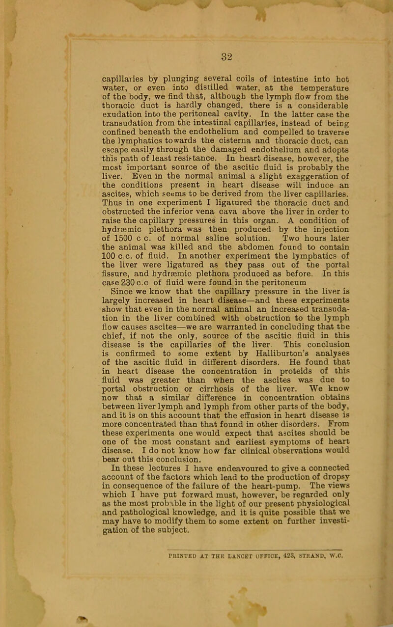 capillaries by plunging several coils of intestine into hot water, or even into distilled water, at the temperature of the body, we find that, although the lymph flow from the thoracic duct is hardly changed, there is a considerable exudation into the peritoneal cavity. In the latter case the transudation from the intestinal capillaries, instead of being confined beneath the endothelium and compelled to traverse the lymphatics towards the cisterna and thoracic duct, can escape easily through the damaged endothelium and adopts this path of least resistance. In heart disease, however, the most important source of the ascitic fluid is probably the liver. Even in the normal animal a slight exaggeration of the conditions present in heart disease will induce an ascites, which seems to be derived from the liver capillaries. Thus in one experiment I ligatured the thoracic duct and obstructed the inferior vena cava above the liver in order to raise the capillary pressures in this organ. A condition of hydrsemic plethora was then produced by the injection of 1500 c c. of normal saline solution. Two hours later the animal was killed and the abdomen found to contain 100 c.c. of fluid. In another experiment the lymphatics of the liver were ligatured as they pass out of the portal fissure, and hydrasmic plethora produced as before. In this case 230 c.c of fluid were found in the peritoneum Since we know that the capillary pressure in the liver is largely increased in heart disease—and these experiments show that even in the normal animal an increased transuda- tion in the liver combined with obstruction to the lymph flow causes ascites—we are warranted in concluding that the chief, if not the only, source of the ascitic fluid in this disease is the capillaries of the liver. This conclusion is confirmed to some extent by Halliburton’s analyses of the ascitic fluid in different disorders. He found that in heart disease the concentration in proteids of this fluid was greater than when the ascites was due to portal obstruction or cirrhosis of the liver. We know now that a similar difference in concentration obtains between liver lymph and lymph from other parts of the body, and it is on this account that the effusion in heart disease is more concentrated than that found in other disorders. From these experiments one would expect that ascites should be one of the most constant and earliest symptoms of heart disease. I do not know how far clinical observations would bear out this conclusion. In these lectures I have endeavoured to give a connected account of the factors which lead to the production of dropsy in consequence of the failure of the heart-pump. The views which I have put forward must, however, be regarded only as the most probable in the light of our present physiological and pathological knowledge, and it is quite possible that we may have to modify them to some extent on further investi- gation of the subject. PRINTED AT THE LANCST OFFICE, 423, STRAND, W.C.