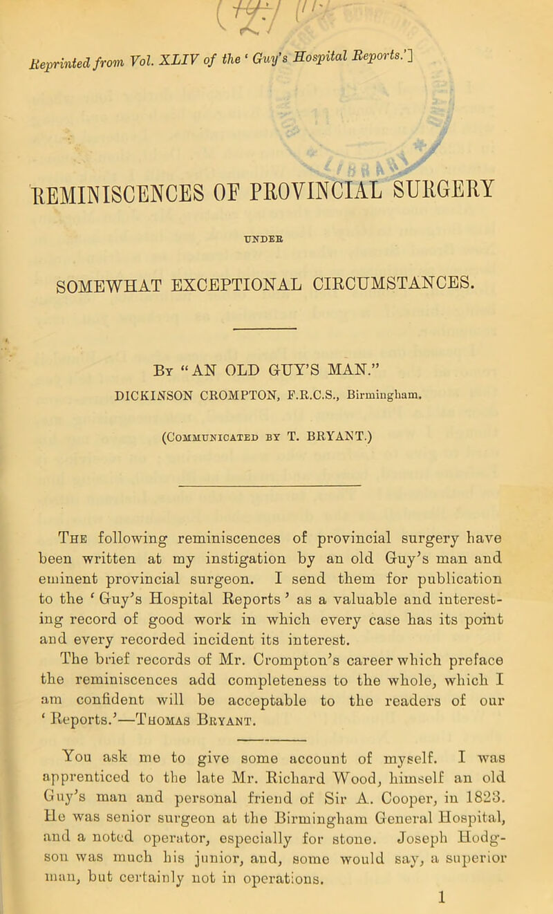 MepHtUelfrom Fo!. XLIV 0/ the ' Guy's Bospitul Bepm-ts.'l BEMINISCBNCE8 OF PEOVINCIAL SUIIGERY TJNDEB SOMEWHAT EXCEPTIONAL CIECUMSTANCES. By “AN OLD GDT’S MAN.” DICKINSON CKOMPTON, P.R.C.S., Birmingham. (Communicated by T. BRYANT.) The following reminiscences of provincial surgery have been written at my instigation by an old Guy’s man and eminent provincial surgeon. I send them for publication to the ‘ Guy’s Hospital Reports ’ as a valuable and interest- ing record of good work in which every case has its point and every recorded incident its interest. The brief records of Mr. Crompton’s career which preface the reminiscences add completeness to the whole, which I am confident will be acceptable to the readers of our ‘ Reports.’—Thomas Bryant. You ask me to give some account of myself. I was apprenticed to the late Mr. Richard Wood, himself an old Guy’s man and personal friend of Sir A. Cooper, in 1823. He was senior surgeon at the Birmingham General Hospital, and a noted operator, especially for stone. Joseph Hodg- son was much his junior, and, some would say, a superior man, but certainly not in operations.