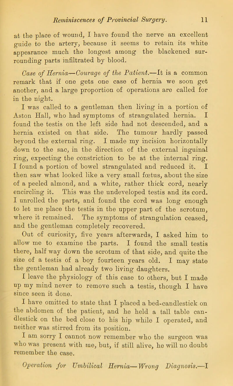 at the place of wouiid^ I have found the nerve an excellent guide to the artery^ because it seems to retain its white appearance much the longest among the blackened sur- rounding parts infiltrated by blood. Case of Sernia—Courage of the Patient.—It is a common remark that if one gets one case of hernia we soon get another, and a large proportion of operations are called for in the night. I was called to a gentleman then living in a portion of Aston Hall, who had symptoms of strangulated hernia. I found the testis on the left side had not descended, and a hernia existed on that side. The tumour hardly passed beyond the external ring. I made my incision horizontally down to the sac, in the direction of the external inguinal ring, expecting the constriction to be at the internal ring. I found a portion of bowel strangulated and reduced it. I then saw what looked like a very small foetus, about the size of a peeled almond, and a white, rather thick cord, neaidy encircling it. This was the undeveloped testis and its cord. I unrolled the parts, and found the cord was long enough to let me place the testis in the upper part of the scrotum, where it remained. The symptoms of strangulation ceased, and the gentleman completely recovered. Out of curiosity, five years afterwards, I asked him to allow me to examine the parts. I found the small testis there, half way down the scrotum of that side, and quite the size of a testis of a boy fourteen years old. I may state the gentleman had already two living daughters. I leave the physiology of this case to others, but I made up my mind never to remove such a testis, though I have since seen it done. I have omitted to state that I placed a bed-candlestick on the abdomen of the patient, and he held a tall table can- dlestick on the bed close to his hip while I operated, and neither was stirred from its position. I am sorry I cannot now remember who the surgeon was who was present with tue, but, if still alive, he will no doubt remember the case. Operation for Umbilical Hernia—Wrong Diagnosis.—I