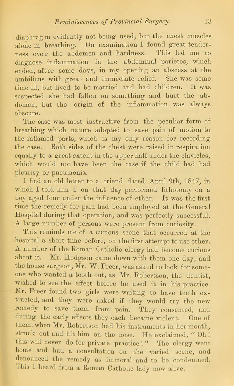 diaphragm evidently not being used, but the chest muscles alone in breathing. On examination I found great tender- ness over the abdomen and hardness. This led me to diagnose inflammation in the abdominal parietes, which ended, after some days, in my opening an abscess at the umbilicus with great and immediate relief. She was some time ill, but lived to be married and had children. It was suspected she had fallen on something and hurt the ab- domen, but the origin of the inflammation was always obscure. The case was most instructive from the peculiar form of breathing which nature adopted to save pain of motion to the inflamed parts, which is my only reason for recording the case. Both sides of the chest were raised in respiration equally to a great extent in the upper half under the clavicles, which would not have been the case if the child had had pleurisy or pneumonia. I And an old letter to a friend dated April 9th, 1847, in which I told him I on that day performed lithotomy on a boy aged four under the influence of ether. It was the first time the remedy for pain had been employed at the Gleneral Hospital during that operation, and was perfectly successful. A large number of persons were present from curiosity. This reminds me of a curious scene that occurred at the hospital a short time before, on the flrst attempt to use ether. A number of the Roman Catholic clergy had become curious about it. Mr. Hodgson came down with them one day, and the house surgeon, Mr. W. Freer, was asked to look for some- one who wanted a tooth out, as Mr. Robertson, the dentist, wished to see the effect before he used it in his practice. Mr. Freer found two girls were waiting to have teeth ex- tracted, and they were asked if they would try the new remedy to save them fi’om pain. They conseuted, and during the early effects they each became violent. Cue of them, when Mr. Robertson had his instruments in her mouth, struck out and hit him on the nose. Ho exclaimed, “ Oh ! this will never do for private practice ! ” The clergy went home and had a consultation on the varied scene, and denounced the remedy as immoral and to be condemned. 1 his I heard from a Roman Catholic lady now alive.