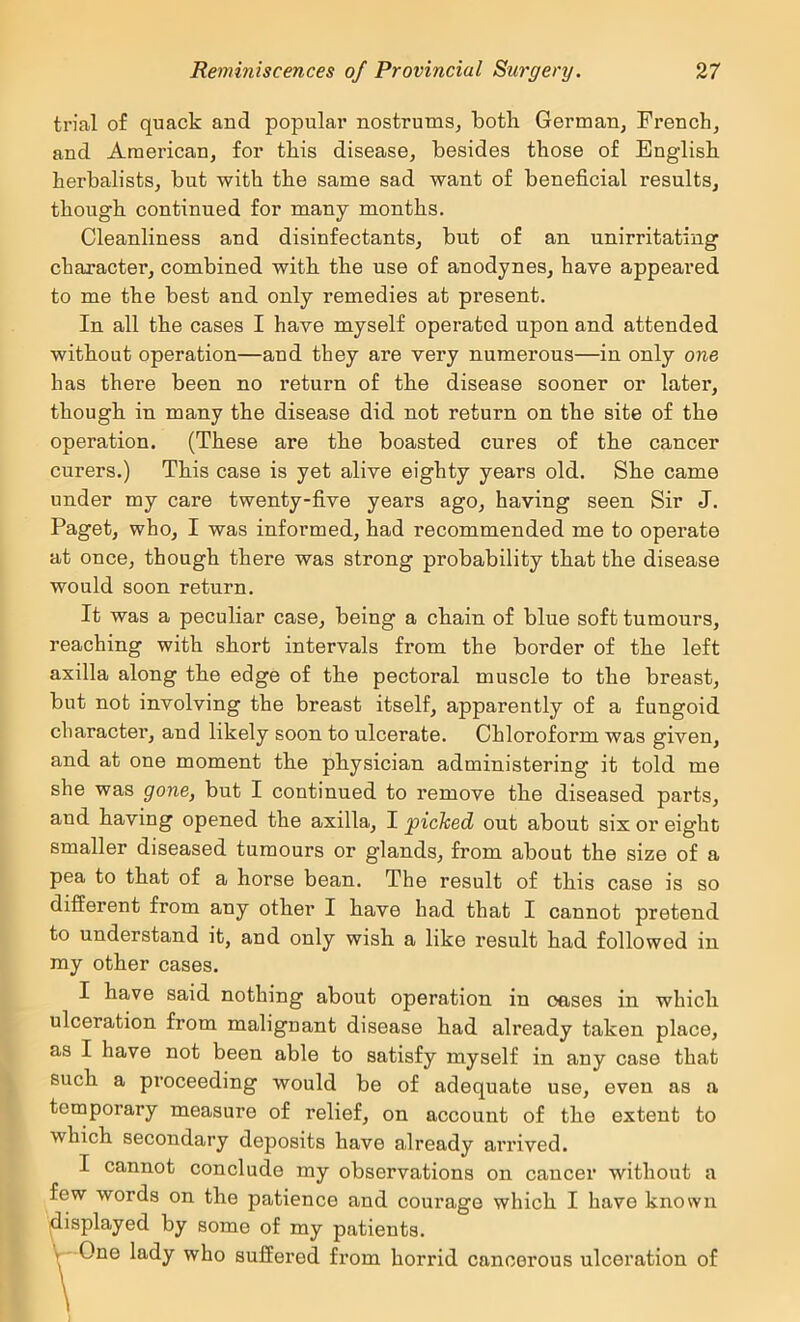 trial of quack and popular nostrums, both German, French, and American, for this disease, besides those of English herbalists, but with the same sad want of beneficial results, though continued for many months. Cleanliness and disinfectants, but of an unirritating character, combined with the use of anodynes, have appeared to me the best and only remedies at present. In all the cases I have myself operated upon and attended without operation—and they are very numerous—in only one has there been no return of the disease sooner or later, though in many the disease did not return on the site of the operation. (These are the boasted cures of the cancer curers.) This case is yet alive eighty years old. She came under my care twenty-five years ago, having seen Sir J. Paget, who, I was informed, had recommended me to operate at once, though there was strong probability that the disease would soon return. It was a peculiar case, being a chain of blue soft tumours, reaching with short intervals from the border of the left axilla along the edge of the pectoral muscle to the breast, but not involving the breast itself, apparently of a fungoid character, and likely soon to ulcerate. Chloroform was given, and at one moment the physician administering it told me she was gone, but I continued to remove the diseased parts, and having opened the axilla, I picked out about six or eight smaller diseased tumours or glands, from about the size of a pea to that of a horse bean. The result of this case is so different from any other I have had that I cannot pretend to understand it, and only wish a like result had followed in my other cases. I have said nothing about operation in oases in which ulceration from malignant disease had already taken place, as I have not been able to satisfy myself in any case that such a proceeding would be of adequate use, even as a temporary measure of relief, on account of the extent to which secondary deposits have already arrived. I cannot conclude my observations on cancer without a few words on the patience and courage which I have known displayed by some of my patients. Y One lady who suffered from horrid cancerous ulceration of