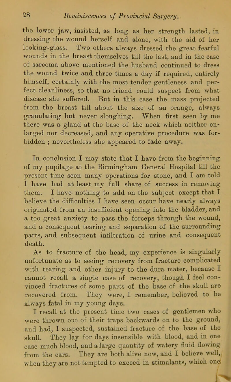tlie lower jaw, insisted, as long as her strength lasted, in dressing the wound herself and alone, with the aid of her looking-glass. Two others always dressed the great fearful wounds in the breast themselves till the last, and in the case of sarcoma above mentioned the husband continued to dress the wound twice and three times a day if required, entirely himself, certainly with the most tender gentleness and per- fect cleanliness, so that no friend could suspect from what disease she suffered. But in this case the mass projected from the breast till about the size of an orange, always granulating but never sloughing. When first seen by me there was a gland at the base of the neck which neither en- larged nor decreased, and any operative procedure was for- bidden ; nevertheless she appeared to fade away. In conclusion I may state that I have from the beginning of my pupilage at the Birmingham General Hospital till the present time seen many operations for stone, and I am told I have had at least my full share of success in removing them. I have nothing to add on the subject except that I believe the difficulties I have seen occur have nearly always originated from an insufficient opening into the bladder, and a too great anxiety to pass the forceps through the wound, and a consequent tearing and separation of the surrounding parts, and subsequent infiltration of urine and consequent death. As to fracture of the head, my experience is singularly unfortunate as to seeing recovery from fracture complicated with tearing and other injury to the dura mater, because I cannot recall a single case of recovery, though I feel con- vinced fractures of some parts of the base of the skull are recovered from. They were, I remember, believed to be always fatal in my young days. I recall at the present time two cases of gentlemen who were thrown out of their traps backwards on to the ground, and had, I suspected, sustained fracture of the base of the skull. They lay for days insensible with blood, and in one case much blood, and a large quantity of watery fluid flowing from the ears. They are both alive now, and I believe well, when they are not tempted to exceed in stimulants, which one 1