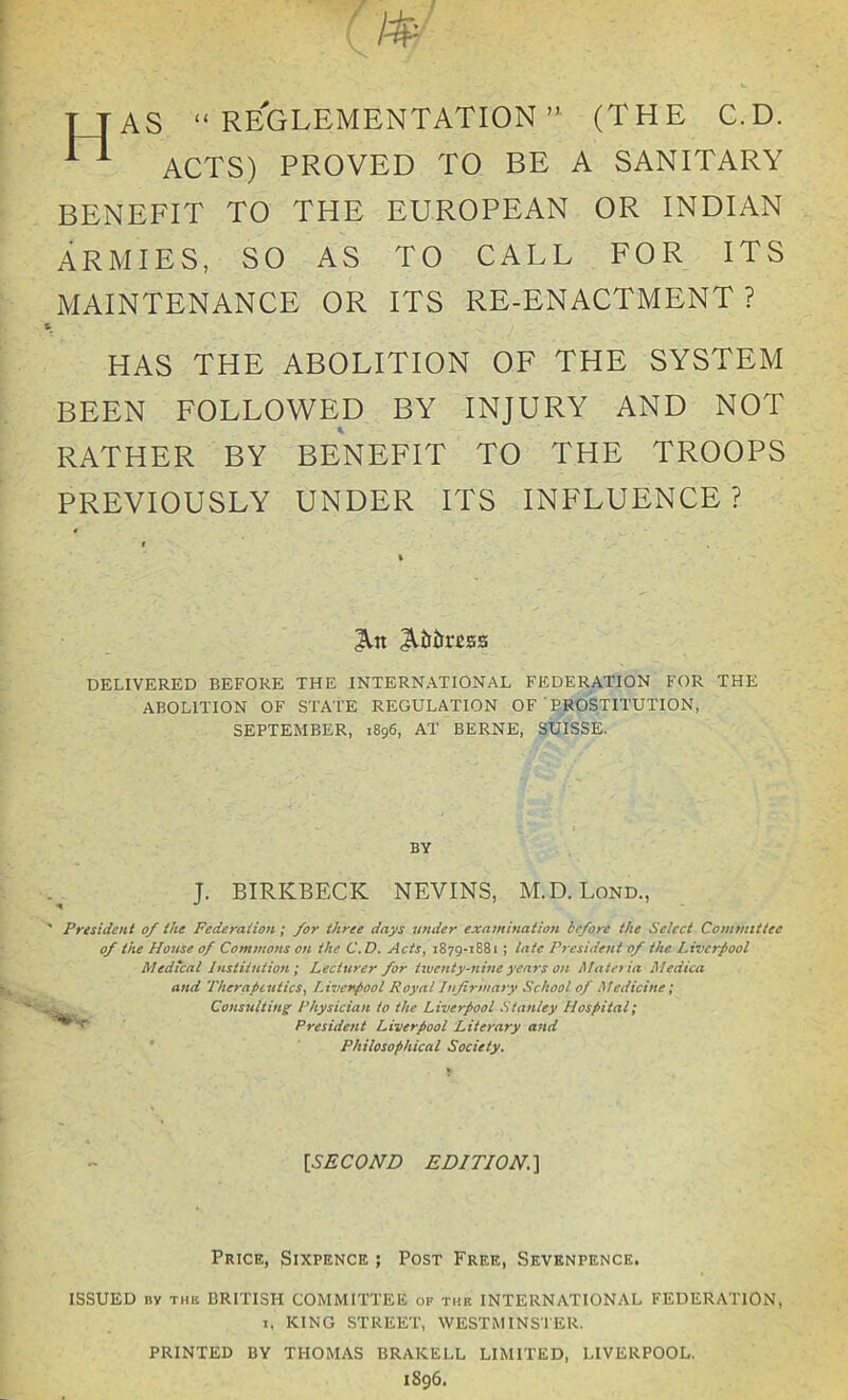 AS “ REGLEMENTATION ” (THE C.D. ACTS) PROVED TO BE A SANITARY BENEFIT TO THE EUROPEAN OR INDIAN ARMIES, SO AS TO CALL FOR ITS MAINTENANCE OR ITS RE-ENACTMENT? HAS THE ABOLITION OF THE SYSTEM BEEN FOLLOWED BY INJURY AND NOT RATHER BY BENEFIT TO THE TROOPS PREVIOUSLY UNDER ITS INFLUENCE? An A&ittcss DELIVERED BEFORE THE INTERNATIONAL FEDERATION FOR THE ABOLITION OF STATE REGULATION OF ' PROSTITUTION, SEPTEMBER, 1896, AT BERNE, SUISSE. President 0/ the Federation; /or three days tender examination before the Select Committee of the House of Commons on the C.D. Acts, 1879-1881; late President of the Liverpool Medical Institution ; Lecturer for twenty-nine years on Materia Medial and Therapeutics, Liverpool Royal Infirmary School of Medicine; Consulting Physician to the Liverpool Stanley Hospital; President Liverpool Literary and Philosophical Society. ISSUED bv the BRITISH COMMITTEE of the INTERNATIONAL FEDERATION, 1, KING STREET, WESTMINSTER. PRINTED BY THOMAS BRAKELL LIMITED, LIVERPOOL. 1896. BY J. BIRKBECK NEVINS, M.D. Lond., [.SECOND EDITION. ] Price, Sixpence ; Post Free, Sevenpence.