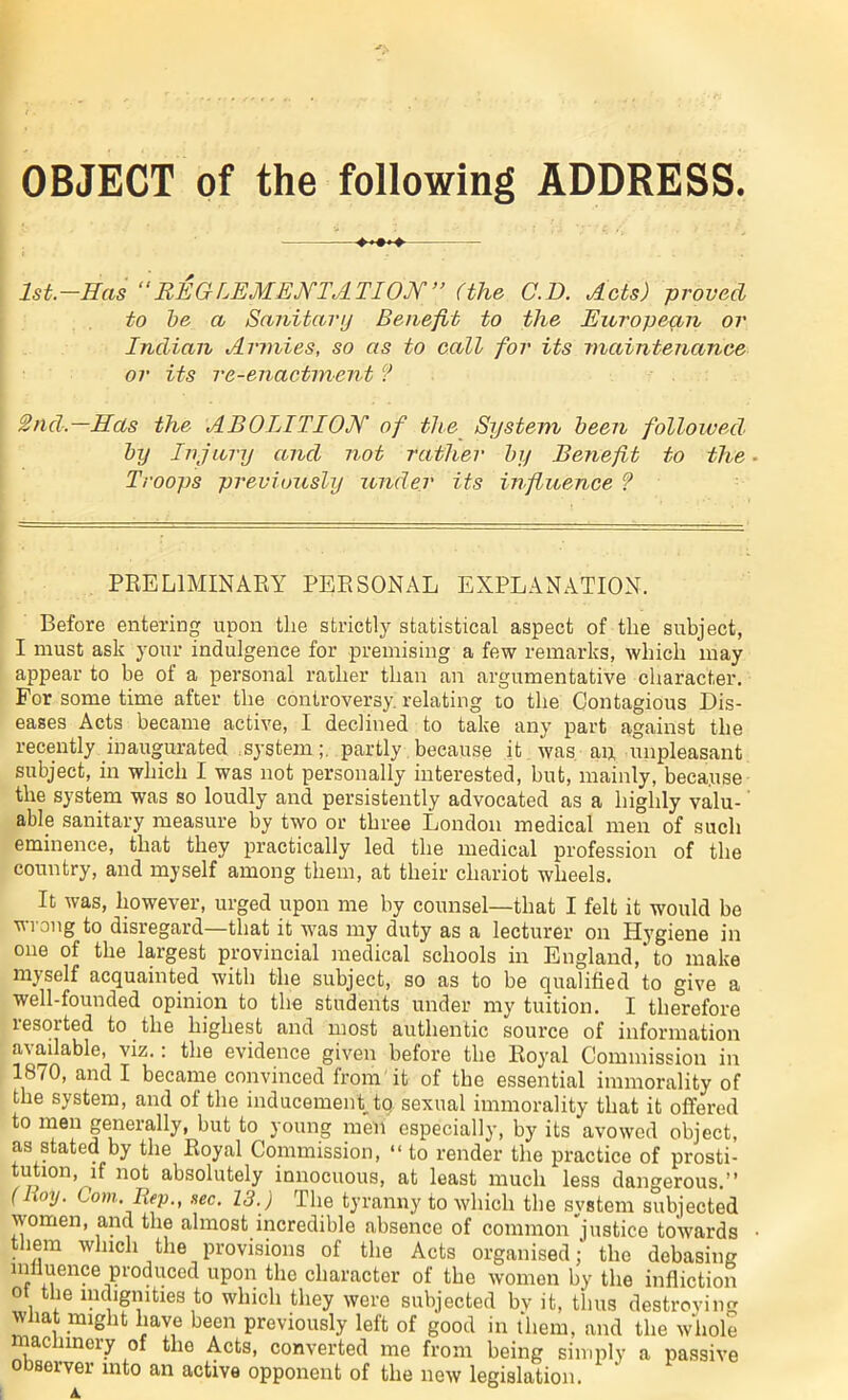 OBJECT of the following ADDRESS. +*+*+ 1st.—Has “REGLEM ENT ATION” (the C.D. Acts) proved to be a Sanitary Benefit to the European or Indian Armies, so as to call for its maintenance or its re-enactment ? 2nd.—Has the ABOLITION of the System been followed by Injury and not rather by Benefit to the Troops previously under its influence ? PRELIMINARY PERSONAL EXPLANATION. Before entering upon the strictly statistical aspect of the subject, I must ask your indulgence for premising a few remarks, which may appear to be ot a personal rather than an argumentative character. For some time after the controversy, relating to the Contagious Dis- eases Acts became active, I declined to take any part against the recently inaugurated .systempartly because it was an unpleasant subject, in which I was not personally interested, but, mainly, beca.use the system was so loudly and persistently advocated as a highly valu- able sanitary measure by two or three London medical men of such eminence, that they practically led the medical profession of the country, and myself among them, at their chariot wheels. It was, however, urged upon me by counsel—that I felt it would be wrong to disregard—that it was my duty as a lecturer on Hygiene in one of the largest provincial medical schools in England,* to make myself acquainted with the subject, so as to be qualified to give a well-founded opinion to the students under my tuition. I therefore resorted to the highest and most authentic source of information a' ailable, viz.: the evidence given before the Royal Commission in 1870, and I became convinced from it of the essential immorality of the system, and of the inducement tq. sexual immorality that it offered to men generally, but to young men especially, by its avowed object, as stated by the Royal Commission, “ to render the practice of prosti- tution, if not absolutely innocuous, at least much less dangerous.” ( hmj. Com Hep., sec. 13.) The tyranny to which the system subjected women, and the almost incredible absence of common justice towards them which the provisions of the Acts organised; the debasing mliuence produced upon the character of the women by the infliction ot the indignities to which they were subjected bv it, thus destroying what might have been previously left of good in them, and the whole ac linery of the Acts, converted me from being simply a passive observer into an active opponent of the new legislation.