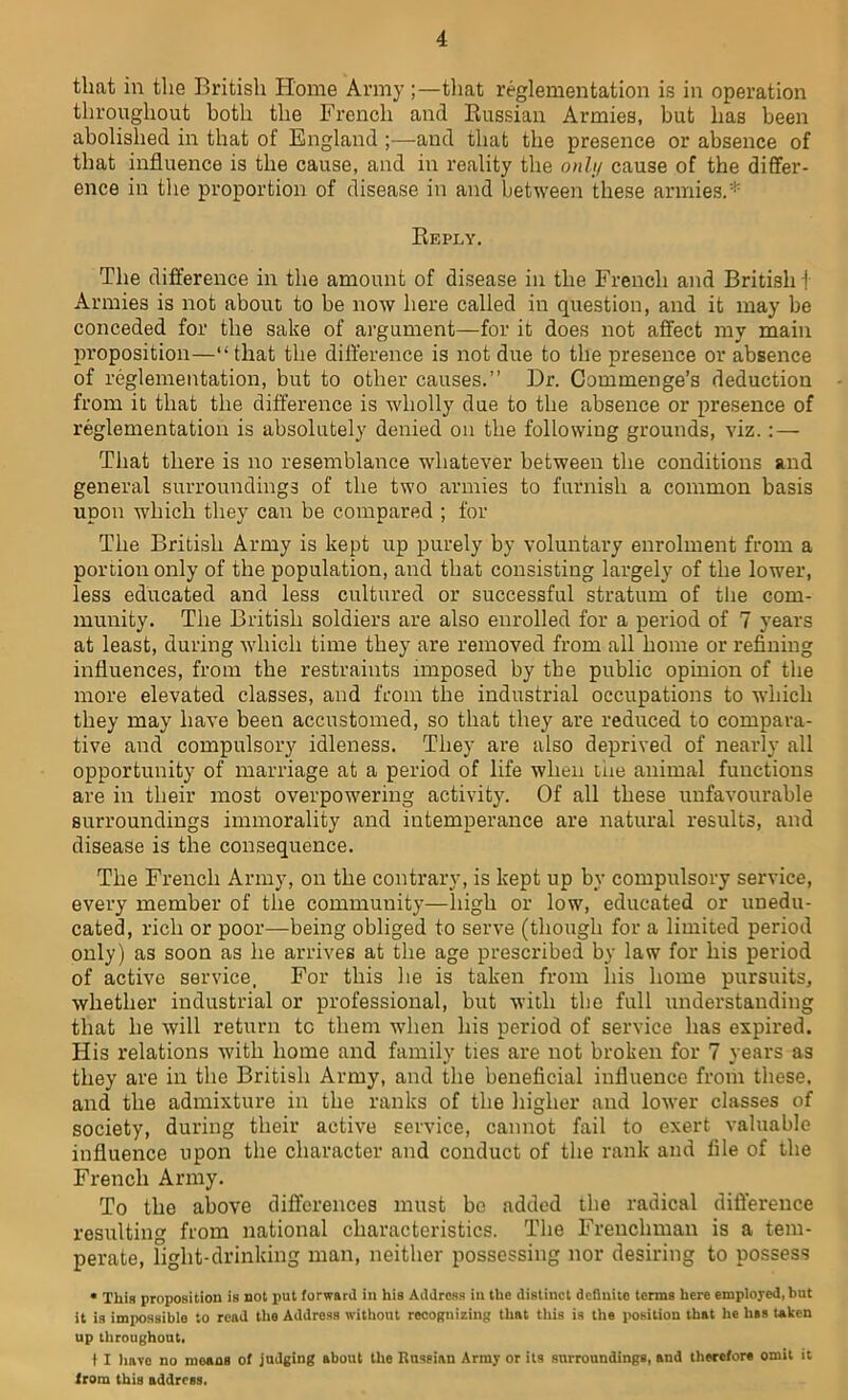 that in the British Home Army ;—that reglementation is in operation throughout both the French and Russian Armies, but has been abolished in that of England ;—and that the presence or absence of that influence is the cause, and in reality the only cause of the differ- ence in the proportion of disease in and between these armies.* Reply. The difference in the amount of disease in the French and British j Armies is not about to be now here called in question, and it may be conceded for the sake of argument—for it does not affect my main proposition—“ that the difference is not due to the presence or absence of reglementation, but to other causes.” Dr. Commenge’s deduction from it that the difference is wholly due to the absence or presence of reglementation is absolutely denied on the following grounds, viz. : — That there is no resemblance whatever between the conditions and general surroundings of the two armies to furnish a common basis upon which they can be compared ; for The British Army is kept up purely by voluntary enrolment from a portion only of the population, and that consisting largely of the lower, less educated and less cultured or successful stratum of the com- munity. The British soldiers are also enrolled for a period of 7 years at least, during which time they are removed from all home or refining influences, from the restraints imposed by the public opinion of the more elevated classes, and from the industrial occupations to which they may have been accustomed, so that they are reduced to compara- tive and compulsory idleness. They are also deprived of nearly all opportunity of marriage at a period of life when the animal functions are in their most overpowering activity. Of all these unfavourable surroundings immorality and intemperance are natural results, and disease is the consequence. The French Army, on the contrary, is kept up by compulsory service, every member of the community—high or low, educated or unedu- cated, rich or poor—being obliged to serve (though for a limited period only) as soon as he arrives at the age prescribed by law for his period of active service, For this he is taken from his home pursuits, whether industrial or professional, but with the full understanding that he will return tc them when his period of service has expired. His relations with home and family ties are not broken for 7 years as they are in the British Army, and the beneficial influence from these, and the admixture in the ranks of the higher and lower classes of society, during their active service, cannot fail to exert valuable influence upon the character and conduct of the rank and file of the French Army. To the above differences must be added the radical difference resulting from national characteristics. The Frenchman is a tem- perate, light-drinking man, neither possessing nor desiring to possess * This proposition is not j)ut forward in his Address in the distinct definite terms here employed, but it is impossible to read the Address without recognizing that this is the position that he lias taken up throughout. t I have no means of judging about the Russian Army or its surroundings, and therefore omit it from this address.