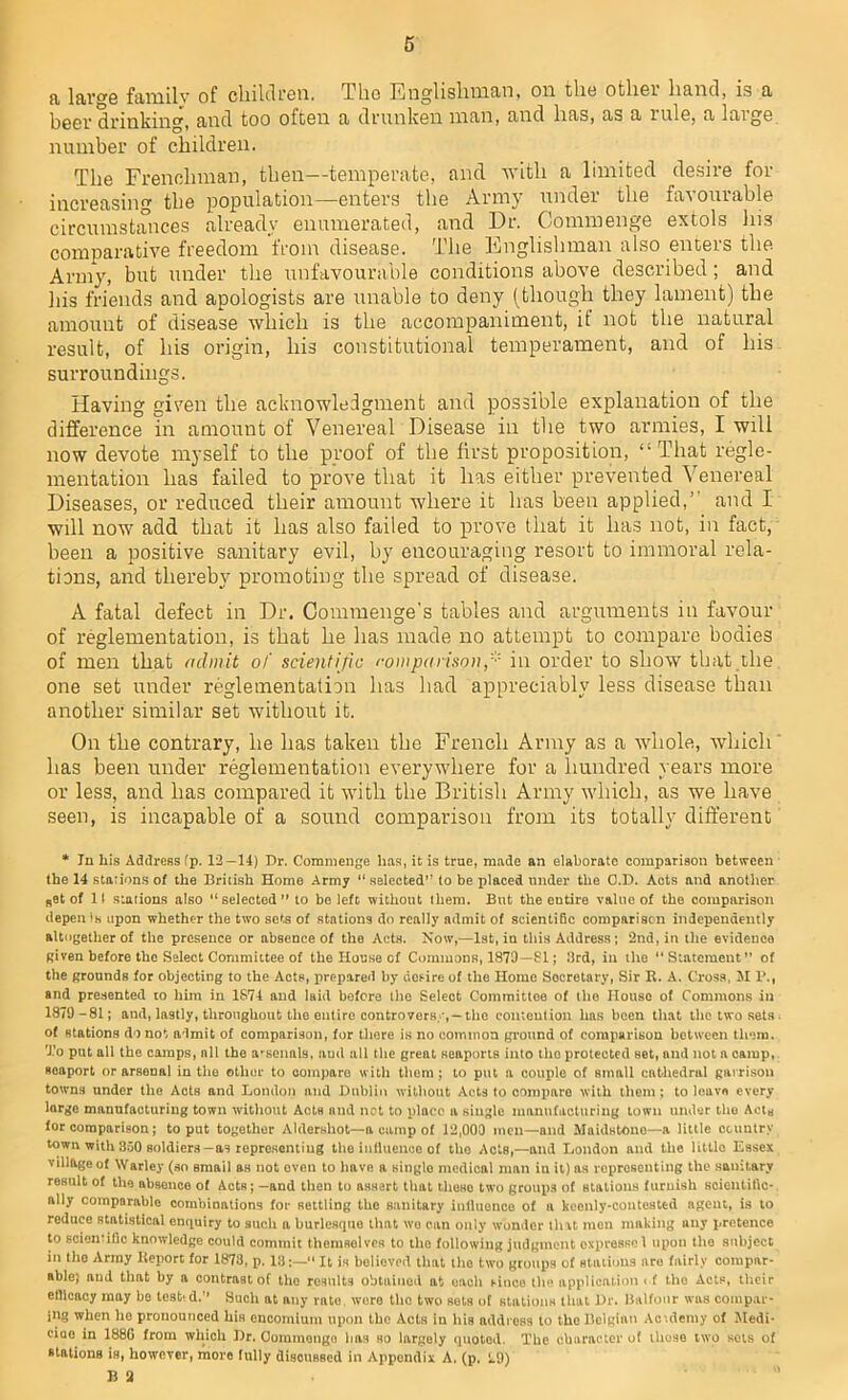 lftv°,e family of oliilclron. Tho Englishman, on tlio otlioi hand, is a boor drinking, and too ofton a drunken man, and lias, as a rule, a laige number of children. The Frenchman, then—temperate, and with a limited desire for increasing the population—enters the Army under the favourable circumstances already enumerated, and Dr. Commenge extols his comparative freedom from disease. The Englishman also enters the. Army, but under the unfavourable conditions above described; and his friends and apologists are unable to deny (though they lament) the amount of disease which is the accompaniment, it not the natural result, of his origin, his constitutional temperament, and of his surroundings. Having given the acknowledgment and possible explanation of the difference in amount of Venereal Disease in the two armies, I will now devote myself to the proof of the first proposition, “That regie- mentation has failed to prove that it has either prevented Venereal Diseases, or reduced their amount where it has been applied,’' and I will now add that it has also failed to prove that it has not, in fact, been a positive sanitary evil, by encouraging resort to immoral rela- tions, and thereby promoting the spread of disease. A fatal defect in Dr. Commenge's tables and arguments in favour of reglementation, is that he has made no attempt to compare bodies of men that admit of scientific comparison/•' in order to show that the one set under reglementation has had appreciably less disease than another similar set without it. On the contrary, he has taken the French Army as a whole, which* has been under reglementation everywhere for a hundred years more or less, and has compared it with the British Army which, as we have seen, is incapable of a sound comparison from its totally different * In liis Address (p. 12—14) Dr. Commenge lias, it is true, made an elaborate comparison between the 14 stations of the British Home Army “ selected” to be placed under the C.D. Aots and another Bet of II stations also “selected” to be left without them. But the entire value of tho comparison depen Is upon whether the two sets of stations do really admit of scientific comparison independently altogether of the presence or absence of the Acts. Now,—1st, in this Address; 2nd, in the evidence given before the Select Committee of the House of Commons, 1879—81; 3rd, in the “Statement” of the grounds for objecting to the Acts, prepared by desire of the Home Secretary, Sir R. A. Cross, M P., and presented to him in 1874 and laid before the Seleot Committee of the House of Commons in 1879-81; and, lastly, throughout the entire controversy,-the contention has been that the two sets, of stations do not admit of comparison, for there is no common ground of comparison botween them. To put all the camps, all the arsenals, aud all the great seaports into tho protected set, and not a camp, soaport or arsenal in the other to compare with them; to put a couple of small cntliedral garrison towns under the Acts and London and Dublin without Acts to compare with them; to leave every large manufacturing town without Acts and net to place a single manufacturing town under tho Acts for comparison; to put together Aldershot—a camp of 12,000 men—and Maidstone—a little country town with 350 soldiers-as representing the influence of the Acts,—and London and the little Essex village of Warlcy (so email aH not oven to have a siuglo medical man in it) as representing the sanitary result of tho absence of Acts; -and then tu assert that theso two groups of stations furnish scientific- ally comparable combinations for settling tho sanitary influence of a keenly-contested agent, is to reduce statistical enquiry to such a burlesque that we can only wonder that men making any pretence to scientific knowledge could commit themsolvcs to the following judgment espresso 1 upon the subject in the Army Report for 1878, p. 18:— It is believed that the two groups of stations are fairly compar- able) and that by a contrast of tho results obtained at each since the application i f the Acts, their elllcacy may bo test'd.'1 Such at any rate, were tho two sots of stations that Dr. Balfour was compar- ing when ho pronounced his encomium upon the Acts in his address to the Belgian Ac-.demy of Modi- ciao in 188G from which Dr. Oommongo has so largely quoted. The character of those two sets of stations is, however, more fully disoussed in Appendix A. (p, 29) B 2