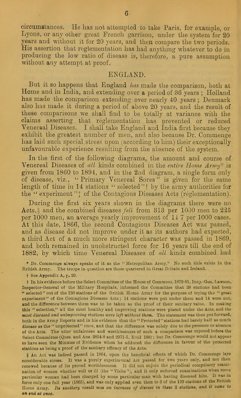 G circumstances. He lias not attempted to take Paris, for example, or Lyons, or any other great French garrison, under the system for 20 years and without it for 20 years, and then compare the two periods. His assertion that reglementation has had anything whatever to do in producing the low ratio of disease is, therefore, a pure assumption without any attempt at proof. ENGLAND. But it so happens that England has made the comparison, both at Home and in India, and extending over a period of 36 years ; Holland has made the comparison extending over nearly 40 years ; Denmark also has made it during a period of above 20 years, and the result of these comparisons we shall find to be totally at variance with the claims asserting that reglementation has prevented or reduced Venereal Diseases. I shall take England and India first because they exhibit the greatest number of men, and also because Dr. Commenge has laid such special stress upon (according to him) their exceptionally unfavourable experience resulting from the absence of the system. In the first of the following diagrams, the amount aud course of Venereal Diseases of all kinds combined in the entire Home Ann if' is given from 1860 to 1894, and in the 2nd diagram, a single form only of disease, viz., Primary Venereal Sores ” is given for the same length of time in 14 stations “ selected”!' by the army authorities for the “ experiment ”J of the Contagious Diseases Acts (reglementation). During the first six years shown in the diagrams there were no Acts,§ and the combined diseases fell from 313 per 1000 men to 225 per 1000 men, an average yearly improvement of 11 7 per 1000 cases. At this date, 1866, the second Contagious Diseases Act was passed, and as disease did not improve under it as its authors had expected, a third Act of a much more stringent character was passed in 1869, and both remained in unobstructed force for 16 years till the end of 1882, by which time Venereal Diseases of all kinds combined had * Dr. Commenge always speaks of it as the “ Metropolitan Array. No such title exists in the British Army. The troops in question are those quartered in Great Britain and Ireland. + See Appendix A, p, 29. } In his evidence before the Select Committee of the House of Commons, 1879-81, Insp.-Gen. Lawson, Inspector-General of the Military Hospitals, informed the Committee that 28 stations had been selected ” out of the 130 stations of the British Home Army for the purpose of trying the ‘'great experiment ” of the Contagious Diseases Acts; 14 stations were put under them aud 14 were not, and the difference between them was to be taken as the proof of their sanitary value. In making this “ selection,” all the most healthy and improving stations were placed under the Acts, and the most diseased, and unimproving stations were left without them. The statement was then put forward, both in the Army Reports and in his evidence that the “ Protected” stations had barely half as much disease as the “ unprotected” ones, and that the difference was solely due to the presence or absence of the Acts. The utter unfairness and worthlessness of such a comparison was exposed before the Select Committee (Ques. and Ans. 2854-8 and 2971-5, Evid 188); but Dr. Commenge would not appear to have seen the Minutes of Evidence whon he adduced the difference in favour of the protected stations as being a proof of the sanitary efficacy of the Acts. § An Act waB indeed passed in 1864, upon the beneficial effects of which Dr. Commenge lays considerable Btress. It was a purely experimental Act passed for two years only, and not then renewed because of its proved worthlossnoas. It did not enjoin the periodical compulsory exami- nation of womon whether well or ill (the “ Visits ), and it only enforced examinations when some partioular woman had beon charged by somo particular man with having diseased him. It was in force only one full year (1865), and was only applied oven then to 3 of the 120 stations of the British Home Army. Its sanitary result was an increase of disease in these 3 stations, and it came to an nui at once.