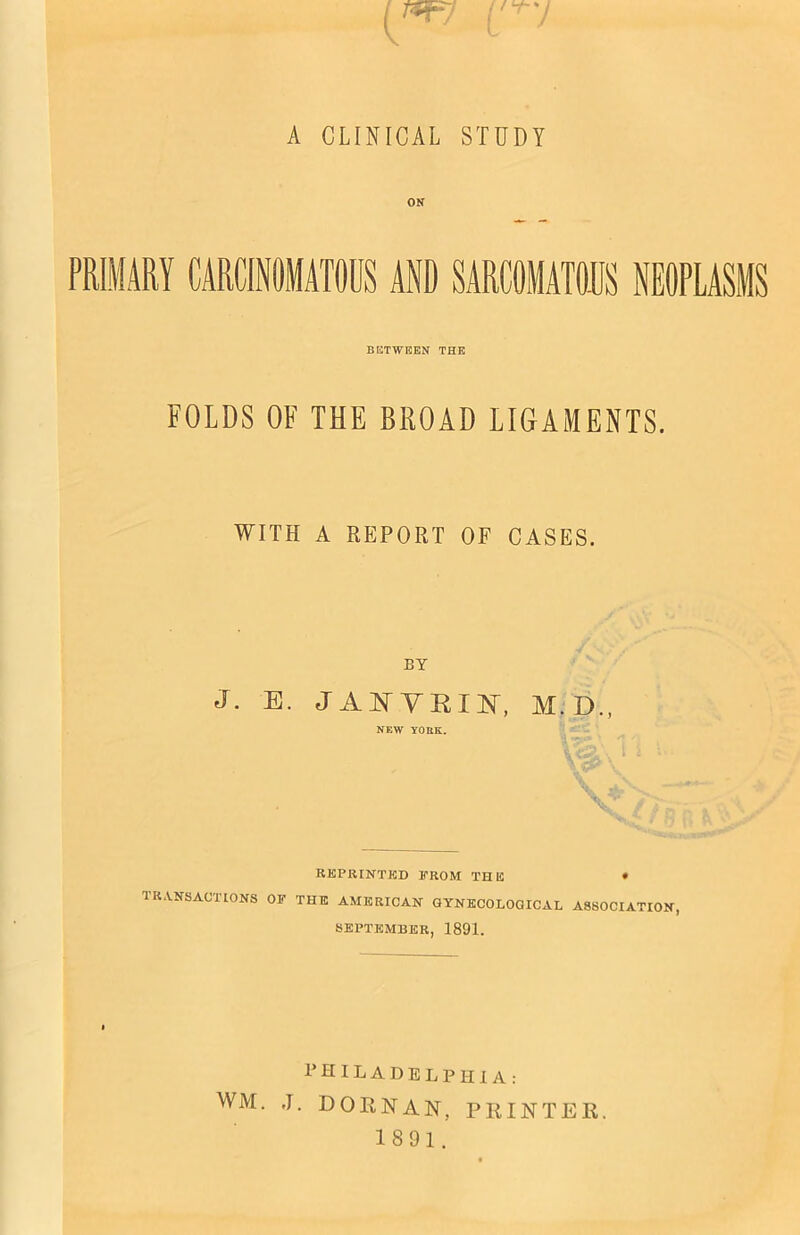 A CLINICAL STUDY ON PRIMARY CARCINOMATOUS AND SARCOMATOUS NEOPLAS BETWEEN THE FOLDS OF THE BROAD LIGAMENTS. WITH A REPORT OF CASES. BY J. E. JAJNVEINT, NEW YORK. REPRINTED FROM THE • TR,\.NSACT10NS of the AMERICAN GYNECOLOGICAL ASSOCIATION, SEPTEMBER, 1891. I’HILADELPHIA: WM. .1. DORNAN, PRINTER. 1891.