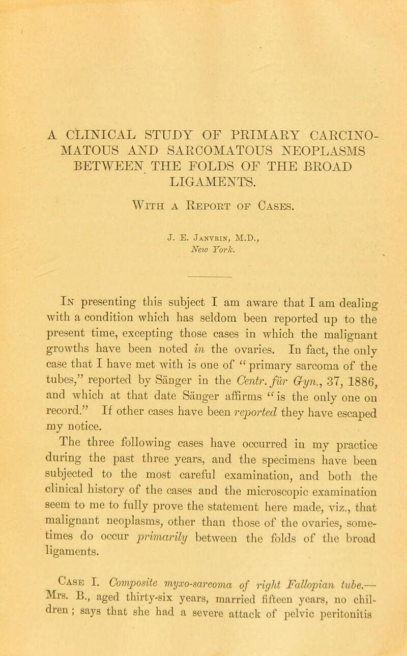 A CLINICAL STUDY OF PRIMARY CARCINO- MATOUS AND SARCOMATOUS NEOPLASMS BETWEEN THE FOLDS OF THE BROAD LIGAMENTS. With a Report of Cases. J. E. Janvrin, M.D., New TorJc. In presenting this subject I am aware that I am dealing with a condition which has seldom been reported up to the present time, excepting those cases in which the malignant growths have been noted in the ovaries. In fact, the only case that I have met with is one of primary sarcoma of the tubes,” reported by Sanger in the Centr. fur Gyn., 37, 1886, and which at that date Sanger affirms is the only one on record.” If other cases have been reported they have escaped my notice. The three following cases have occurred in my practice during the past three years, and the specimens have been subjected to the most careful examination, and both the clinical history of the cases and the microscopic examination seem to me to fully prove the statement here made, viz., that malignant neoplasms, other than those of the ovaries, some- times do occur primarily between the folds of the broad ligaments. Case I. Composite myxosarcoma of right Fallopian tube.— Mrs. B., aged thirty-six years, married fifteen years, no chil- dien; says that she had a severe attack of pelvic peritonitis