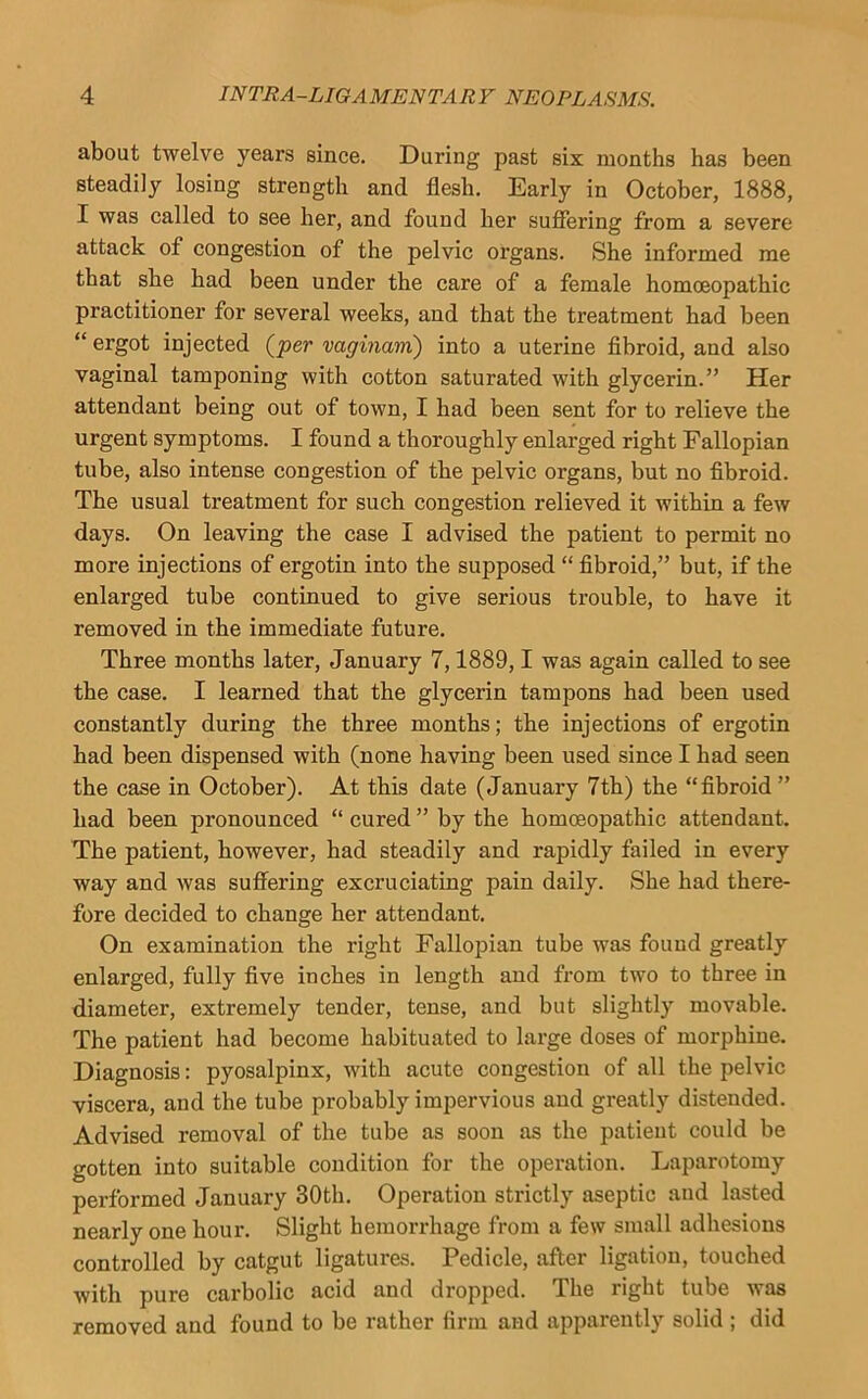 about twelve years since. During past six months has been steadily losing strength and flesh. Early in October, 1888, I was called to see her, and found her sufiering from a severe attack of congestion of the pelvic organs. She informed me that she had been under the care of a female homoeopathic practitioner for several weeks, and that the treatment had been “ ergot injected (^per vagmam) into a uterine flbroid, and also vaginal tamponing with cotton saturated with glycerin.” Her attendant being out of town, I had been sent for to relieve the urgent symptoms. I found a thoroughly enlarged right Fallopian tube, also intense congestion of the pelvic organs, but no fibroid. The usual treatment for such congestion relieved it within a few days. On leaving the case I advised the patient to permit no more injections of ergotin into the supposed “ fibroid,” but, if the enlarged tube continued to give serious trouble, to have it removed in the immediate future. Three months later, January 7,1889,1 was again called to see the case. I learned that the glycerin tampons had been used constantly during the three months; the injections of ergotin had been dispensed with (none having been used since I had seen the case in October). At this date (January 7th) the “fibroid” had been pronounced “ cured ” by the homoeopathic attendant. The patient, however, had steadily and rapidly failed in every way and was suffering excruciating pain daily. She had there- fore decided to change her attendant. On examination the right Fallopian tube was found greatly enlarged, fully five inches in length and from two to three in diameter, extremely tender, tense, and but slightly movable. The patient had become habituated to large doses of morphine. Diagnosis: pyosalpinx, with acute congestion of all the pelvic viscera, and the tube probably impervious and greatly distended. Advised removal of the tube as soon as the patient could be gotten into suitable condition for the operation. Laparotomy performed January 30th. Operation strictly aseptic and lasted nearly one hour. Slight hemorrhage from a few small adhesions controlled by catgut ligatures. Pedicle, after ligation, touched with pure carbolic acid and dropped. The right tube was removed and found to be rather firm and apparently solid ; did