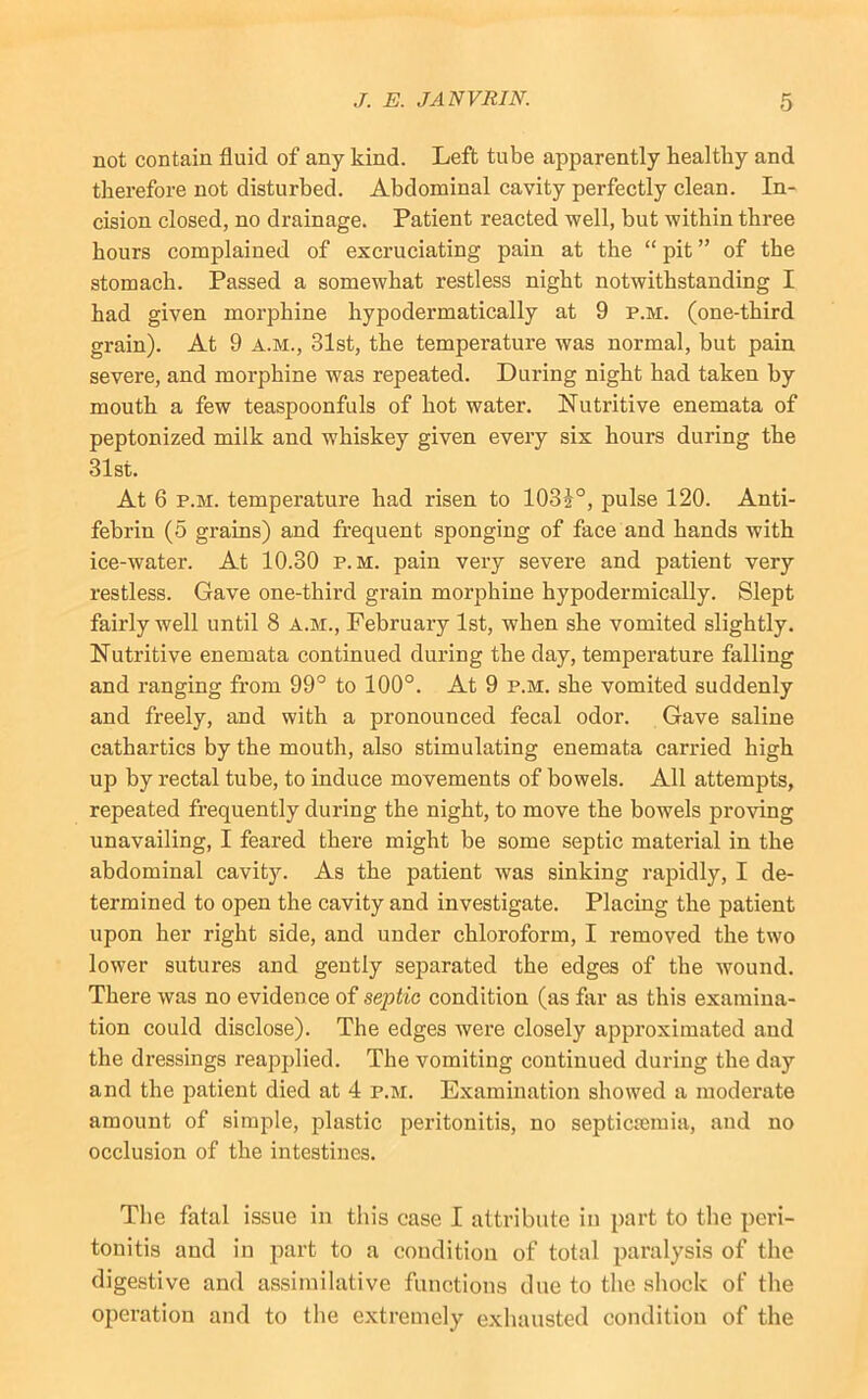 not contain fluid of any kind. Left tube apparently healthy and therefore not disturbed. Abdominal cavity perfectly clean. In- cision closed, no drainage. Patient reacted well, but within three hours complained of excruciating pain at the “ pit ” of the stomach. Passed a somewhat restless night notwithstanding I had given morphine hypodermatically at 9 p.m. (one-third grain). At 9 a.m., 31st, the temperature was normal, but pain severe, and morphine was repeated. During night had taken by mouth a few teaspoonfuls of hot water. Nutritive enemata of peptonized milk and whiskey given every six hours during the 31st. At 6 P.M. temperature had risen to 103i°, pulse 120. Anti- febrin (5 grains) and frequent sponging of face and hands with ice-water. At 10.30 p.m. pain very severe and patient very restless. Gave one-third grain morphine hypodermically. Slept fairly well until 8 a.m., February 1st, when she vomited slightly. Nutritive enemata continued during the day, temperature falling and ranging from 99° to 100°. At 9 p.m. she vomited suddenly and freely, and with a pronounced fecal odor. Gave saline cathartics by the mouth, also stimulating enemata carried high up by rectal tube, to induce movements of bowels. All attempts, repeated frequently during the night, to move the bowels proving unavailing, I feared there might be some septic material in the abdominal cavity. As the patient was sinking rapidly, I de- termined to open the cavity and investigate. Placing the patient upon her right side, and under chloroform, I removed the two lower sutures and gently separated the edges of the wound. There was no evidence of septic condition (as far as this examina- tion could disclose). The edges were closely approximated and the dressings reapplied. The vomiting continued during the day and the patient died at 4 p.m. Examination showed a moderate amount of simple, plastic peritonitis, no septicasmia, and no occlusion of the intestines. The fatal issue in this case I attribute in part to tlie peri- tonitis and in part to a condition of total paralysis of the digestive and assimilative functions due to the shock of the operation and to the extremely exhausted condition of the