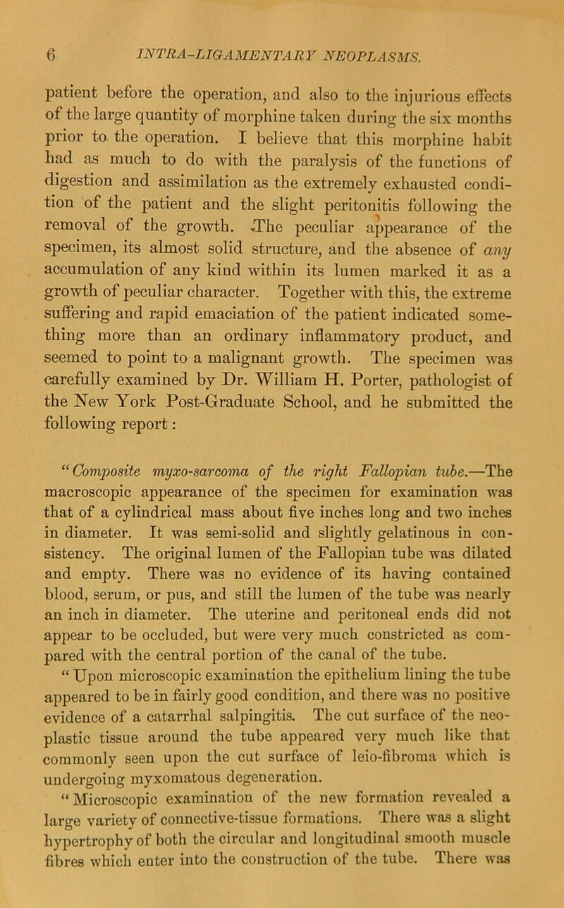 patient before the operation, and also to the injurious effects of the large quantity of morphine taken during the six months prior to the operation. I believe that this morphine habit had as much to do with the paralysis of the functions of digestion and assimilation as the extremely exhausted condi- tion of the patient and the slight peritonitis following the removal of the growth. ,The peculiar appearance of the specimen, its almost solid structure, and the absence of any accumulation of any kind within its lumen marked it as a growth of peculiar character. Together with this, the extreme suffering and rapid emaciation of the patient indicated some- thing more than an ordinary inflammatory product, and seemed to point to a malignant growth. The specimen was carefully examined by Dr. William H. Porter, pathologist of the New York Post-Graduate School, and he submitted the following report: “Composite myxosarcoma of the right Fallopian tube.—The macroscopic appearance of the specimen for examination was that of a cylindrical mass about five inches long and two inches in diameter. It was semi-solid and slightly gelatinous in con- sistency. The original lumen of the Fallopian tube was dilated and empty. There was no evidence of its having contained blood, serum, or pus, and still the lumen of the tube was nearly an inch in diameter. The uterine and peritoneal ends did not appear to be occluded, but were very much constricted as com- pared with the central portion of the canal of the tube. “ Upon microscopic examination the epithelium lining the tube appeared to be in fairly good condition, and there was no positive evidence of a catarrhal salpingitis. The cut surface of the neo- plastic tissue around the tube appeared very much like that commonly seen upon the cut surface of leio-fibroina which is undergoing myxomatous degeneration. “ Microscopic examination of the new formation revealed a large variety of connective-tissue formations. There was a slight hypertrophy of both the circular and longitudinal smooth muscle fibres which enter into the construction of the tube. There was