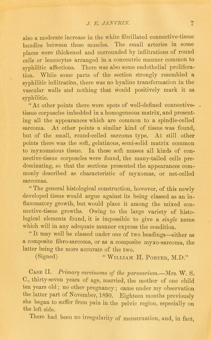 also a moderate inci’ease in the white fibrillated connective-tissue bundles between these muscles. The small arteries in some places were thickened and surrounded by infiltrations of round cells or leucocytes arranged in a concentric manner common to syphilitic affections. There was also some endothelial prolifera- tion. While some parts of the section strongly resembled a syphilitic infiltration, there was no hyaline transformation in the vascular walls and nothing that would positively mark it as syphilitic. “ At other points there were spots of well-defined connective- - tissue corpuscles imbedded in a homogeneous matrix, and present- ing all the appearances which are common to a spindle-celled sarcoma. At other points a similar kind of tissue was found, but of the small, round-celled sarcoma type. At still other points there was the soft, gelatinous, semi-solid matrix common to myxomatous tissue. In these soft masses all kinds of con- nective-tissue corpuscles were found, the many-tailed cells pre- dominating, so that the sections presented the appearances com- monly described as characteristic of myxomas, or net-celled sarcomas. “ The general histological construction, however, of this newly developed tissue would argue against its being classed as an in- flammatory growth, but would place it among the mixed con- nective-tissue growths. Owing to the large variety of histo- logical elements found, it is impossible to give a single name which will in any adequate manner express the condition. “ It may well be classed under one of two headings—either as a composite fibro-sarcoma, or as a composite myxo-sarcoma, the latter being the more accurate of the two. (Signed) “ William H. Porter, M.D.” Case II. Primary carcinoma of the parovarium.—Mrs. W. S. C., thirty-seven years of age, married, the mother of one child ten years old ; no other pregnancy ; came under my observation the latter part of Nqvember, 1890. Eighteen mouths previously she began to suffer from pain in the pelvic region, especially on the left side. There had been no irregularity of menstruation, and, in fact.