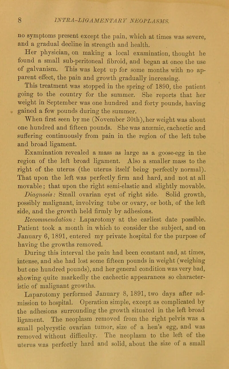 no symptoms present except the pain, which at times was severe, and a gradual decline in strength and health. Her physician, on making a local examination, thought he found a small sub-peritoneal fibroid, and began at once the use of galvanism. This was kept up for some months Avith no ap- parent effect, the pain and growth gradually increasing. This treatment was stopped in the spring of 1890, the patient going to the country for the summer. She reports that her weight in September was one hundred and forty pounds, having gained a few pounds during the summer. When first seen by me (November 30th), her weight was about one hundred and fifteen pounds. She was anasmic, cachectic and suffering continuously from pain in the region of the left tube and broad ligament. Examination revealed a mass as large as a goose-egg in the region of the left broad ligament. Also a smaller mass to the right of the uterus (the uterus itself being perfectly normal). That upon the left was perfectly firm and hard, and not at all movable; that upon the right semi-elastic and slightly movable. Diagnosis: Small ovarian cyst of right side. Solid growth, possibly malignant, involving tube or ovary, or both, of the left side, and the growth held firmly by adhesions. Recommendation: Laparotomy at the earliest date possible. Patient took a month in which to consider the subject, and on January 6, 1891, entered my private hospital for the purpose of having the growths removed. During this interval the pain had been constant and, at times, intense, and she had lost some fifteen pounds in weight (weighing but one hundred pounds), and her general condition was very bad, showing quite markedly the cachectic appearances so character- istic of malignant growths. Laparotomy performed January 8, 1891, two days after ad- mission to hospital. Operation simple, except as complicated by the adhesions surrounding the growth situated in the left broad ligament. The neoplasm removed from the right pelvis was a small polycystic ovarian tumor, size of a hen’s egg, and wias removed Avithout difficulty. The neoplasm to the left of the uterus Avas perfectly hard and solid, about the size of a small