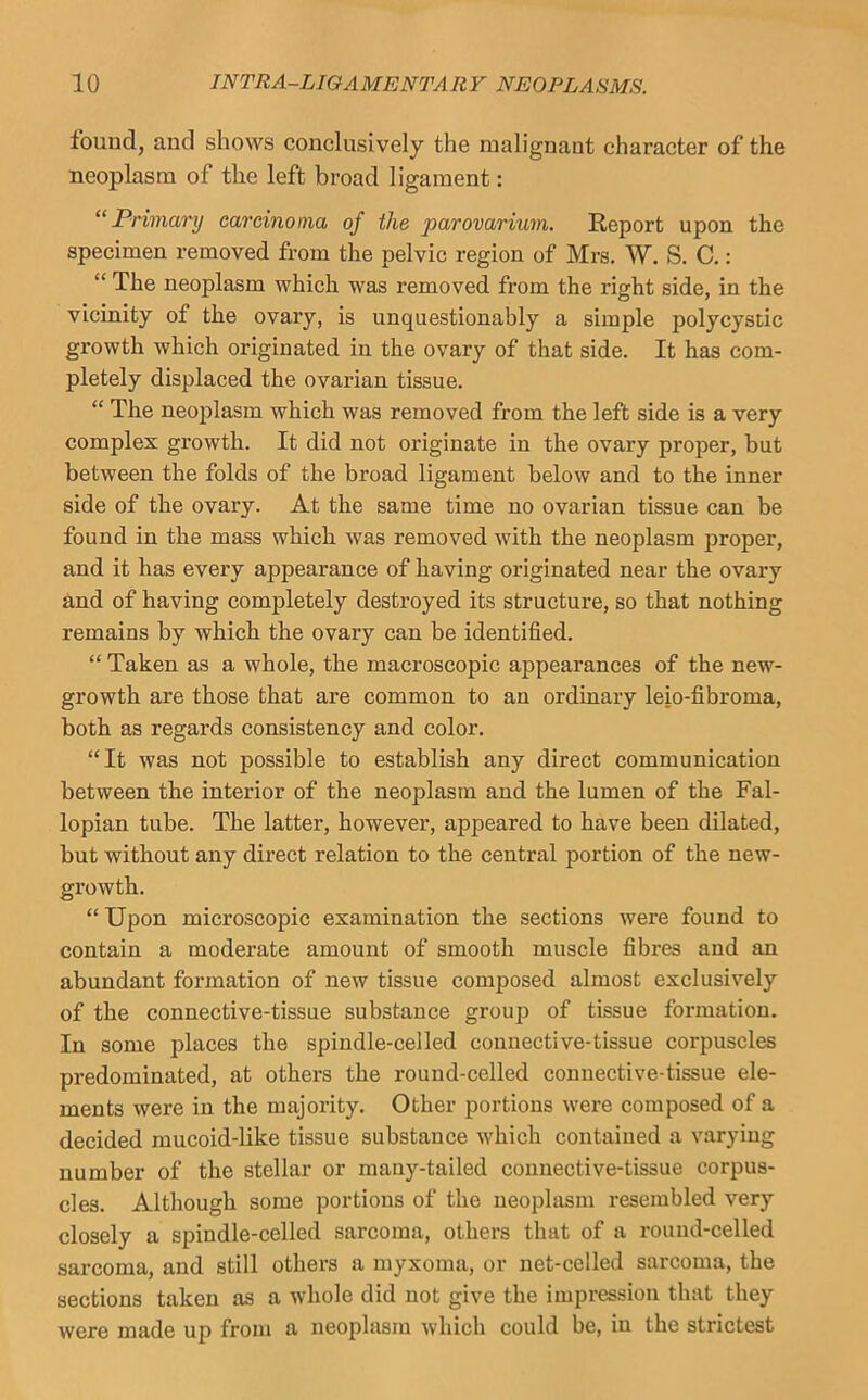 fouud, and shows conclusively the malignant eharacter of the neoplasm of the left broad ligament: “Primary carcinoma of the parovarium. Report upon the specimen removed from the pelvic region of Mrs. W. S. C.: “ The neoplasm which was removed from the right side, in the vicinity of the ovary, is unquestionably a simple polycystic growth which originated in the ovary of that side. It has com- pletely displaced the ovarian tissue. “ The neoplasm which was removed from the left side is a very complex growth. It did not originate in the ovary proper, but between the folds of the broad ligament below and to the inner side of the ovary. At the same time no ovarian tissue can be found in the mass which was removed with the neoplasm proper, and it has every appearance of having originated near the ovary and of having completely destroyed its structure, so that nothing remains by which the ovary can be identified. “ Taken as a whole, the macroscopic appearances of the new- growth are those that are common to an ordinary leio-fibroma, both as regards consistency and color. “It was not possible to establish any direct communication between the interior of the neoplasm and the lumen of the Fal- lopian tube. The latter, however, appeared to have been dilated, but without any direct relation to the central portion of the new- growth. “ Upon microscopic examination the sections were found to contain a moderate amount of smooth muscle fibres and an abundant formation of new tissue composed almost exclusively of the connective-tissue substance groujj of tissue formation. In some places the spindle-celled connective-tissue corpuscles predominated, at others the round-celled connective-tissue ele- ments were in the majority. Other portions were composed of a decided mucoid-like tissue substance which contained a varying number of the stellar or many-tailed connective-tissue corpus- cles. Although some portions of the neoplasm resembled very closely a spindle-celled sarcoma, others that of a round-celled sarcoma, and still others a myxoma, or net-celled sarcoma, the sections taken as a whole did not give the impression that they were made up from a neoplasm which could be, in the strictest