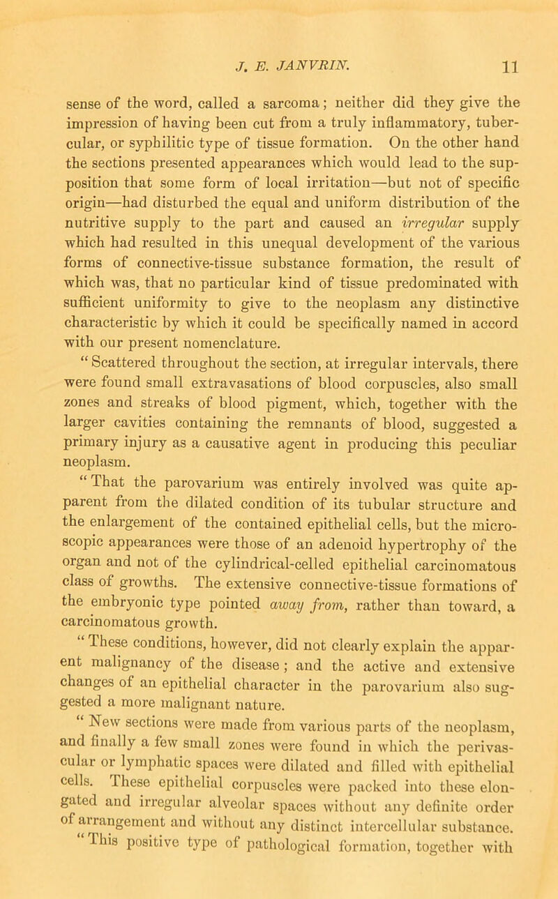sense of the word, called a sarcoma; neither did they give the impression of having been cut from a truly inflammatory, tuber- cular, or syphilitic type of tissue formation. On the other hand the sections presented appearances which would lead to the sup- position that some form of local irritation—but not of specific origin—had disturbed the equal and uniform distribution of the nutritive supply to the part and caused an irregular supply which had resulted in this unequal development of the various forms of connective-tissue substance formation, the result of which was, that no particular kind of tissue predominated with sufficient uniformity to give to the neoplasm any distinctive characteristic by which it could be specifically named in accord with our present nomenclature. “ Scattered throughout the section, at irregular intervals, there were found small extravasations of blood corpuscles, also small zones and streaks of blood pigment, which, together with the larger cavities containing the remnants of blood, suggested a primary injury as a causative agent in producing this peculiar neoplasm. “ That the parovarium was entirely involved was quite ap- parent from the dilated condition of its tubular structure and the enlargement of the contained epithelial cells, but the micro- scopic appearances were those of an adenoid hypertrophy of the organ and not of the cylindrical-celled epithelial carcinomatous class of growths. The extensive connective-tissue formations of the embryonic type pointed away from, rather than toward, a carcinomatous growth. These conditions, however, did not clearly explain the appar- ent malignancy of the disease; and the active and extensive changes of an epithelial character in the parovarium also sug- gested a more malignant nature. New sections were made from various parts of the neoplasm, and finally a few small zones were found in which the perivas- cular or lymphatic spaces were dilated and filled with epithelial cells. These epithelial corpuscles were packed into these elon- gated and irregular alveolar spaces without any definite order of airangernent and without any distinct intercellular substance. This positive type of pathological formation, together Avith