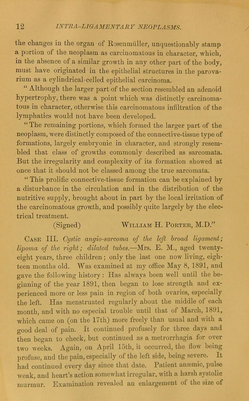 tlie changes in the organ of Rosenmiiller, unquestionably stamp a portion of the neoplasm as carcinomatous in character, which, in the absence of a similar growth in any other part of the body, must have originated in the epithelial structures in the parova- rium as a cylindrical-celled epithelial carcinoma. “ Although the larger pa,rt of the section resembled an adenoid hypertrophy, there was a point which was distinctly carcinoma- tous in character, otherwise this carcinomatous infiltration of the lymphatics would not have been developed. “ The remaining portions, which formed the larger part of the neoplasm, were distinctly composed of the connective-tissue type of formations, largely embryonic in character, and strongly resem- bled that class of growths commonly described as sarcomata. But the irregularity and complexity of its formation showed at once that it should not be classed among the true sarcomata. “ This prolific connective-tissue formation can be explained by a disturbance in the circulation and in the distribution of the nutritive supply, brought about in part by the local irritation of the carcinomatous grow.th, and possibly quite largely by the elec- trical treatment. (Signed) William H. Porter, M.D.” Case III. Oystic angiosarcoma of the left broad ligament; lipoma of the right; dilated tubes.—Mrs. E. M., aged twenty- eight years, three children; only the last one now living, eigh- teen months old. Was examined at my office May 8, 1891, and gave the following history: Has always been well until the be- ginning of the year 1891, then began to lose strength and ex- perienced more or less pain in region of both ovaries, especially the left. Has menstruated regularly about the middle of each month, and with no especial trouble uutil that of March, 1891, which came on (on tlie 17th) more freely than usual and with a good deal of pain. It continued profusely for three days and then began to check, but continued as a metrorrhagia for over two weeks. Again, on A])ril 15tli, it occurred, the How being profuse, and the pain, especially of the left side, being severe. It had continued every day since that date. Patient anajmic, pulse weak, and heart’s action somewhat irregular, with a harsh systolic murmur. Examination revealed an enlargement of the size of