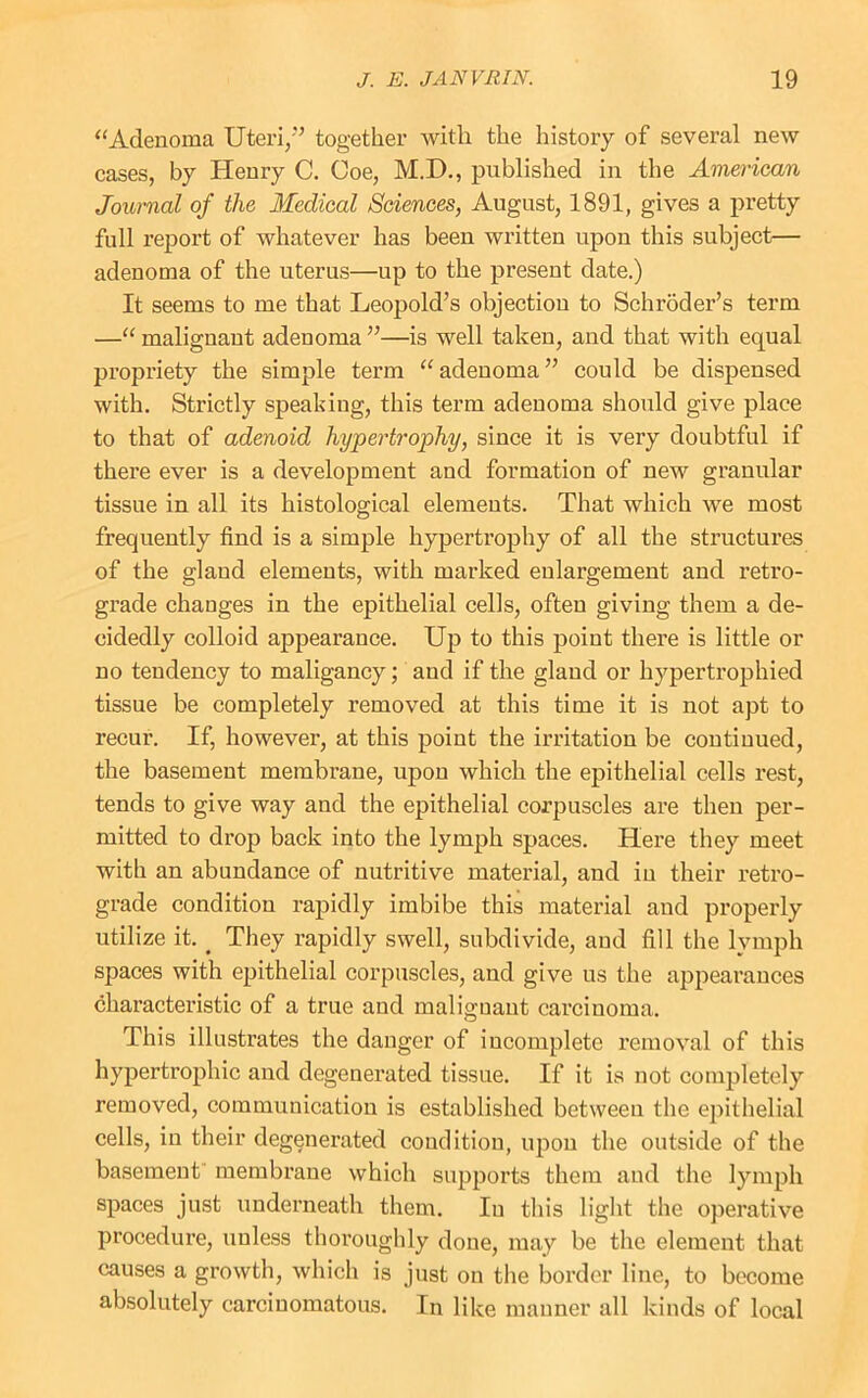‘‘Adenoma Uteri,'’ together with the history of several new cases, by Henry C. Coe, M.D., published in the American Journal of the Medical Sciences, August, 1891, gives a pretty full report of whatever has been written upon this subject— adenoma of the uterus—up to the present date.) It seems to me that Leopold’s objection to Schroder’s term —“ malignant adenoma ”—is well taken, and that with equal propriety the simple term “adenoma” could be dispensed with. Strictly speaking, this term adenoma should give place to that of adenoid hypertrophy, since it is very doubtful if there ever is a development and formation of new granular tissue in all its histological elements. That which we most frequently find is a simple hypertrophy of all the structures of the gland elements, with marked enlargement and retro- grade changes in the epithelial cells, often giving them a de- cidedly colloid appearance. Up to this point there is little or no tendency to maligancy; and if the gland or hypertrophied tissue be completely removed at this time it is not apt to recur. If, however, at this point the irritation be continued, the basement membrane, upon which the epithelial cells rest, tends to give way and the epithelial corpuscles are then per- mitted to drop back into the lymph spaces. Here they meet with an abundance of nutritive material, and in their retro- grade condition rapidly imbibe this material and properly utilize it. ^ They rapidly swell, subdivide, and fill the lymph spaces with epithelial corpuscles, and give us the appearances characteristic of a true and malignant carcinoma. This illustrates the danger of incomplete removal of this hypertrophic and degenerated tissue. If it is not completely removed, communication is established between the epithelial cells, in their degenerated condition, upon the outside of the basement membrane which supports them and the lymph spaces just underneath them. In this light the operative procedure, unless thoroughly done, may be the element that causes a growth, which is just on the border line, to become absolutely carcinomatous. In like manner all kinds of local