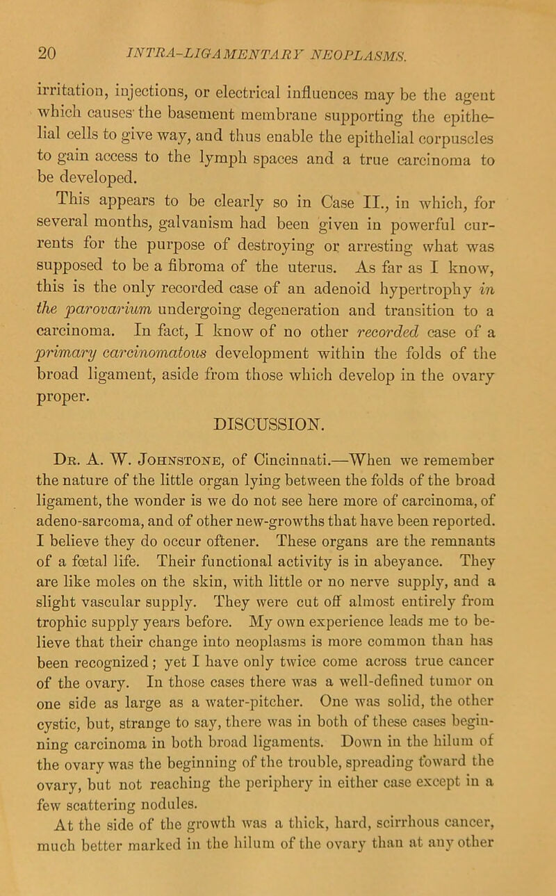 irritation, injections, or electrical influences may be the agent which causes'the basement membrane supporting the epithe- lial cells to give way, and thus enable the epithelial corpuscles to gain access to the lymph spaces and a true carcinoma to be developed. This appears to be clearly so in Case II., in which, for several months, galvanism had been given in powerful cur- rents for the purpose of destroying or arresting what was supposed to be a fibroma of the uterus. As far as I know, this is the only recorded case of an adenoid hypertrophy in the parovai'ium undergoing degeneration and transition to a carcinoma. In fact, I know of no other recorded case of a primary carcinomatous development within the folds of the broad ligament, aside from those which develop in the ovary proper. DISCUSSION. Dr. a. W. Johnstone, of Cincinnati.—When we remember the nature of the little organ lying between the folds of the broad ligament, the wonder is we do not see here more of carcinoma, of adeno-sarcoma, and of other new-growths that have been reported. I believe they do occur oftener. These organs are the remnants of a foetal life. Their functional activity is in abeyance. They are like moles on the skin, with little or no nerve supply, and a slight vascular supply. They were cut off almost entirely from trophic supply years before. My own experience leads me to be- lieve that their change into neoplasms is more common than has been recognized; yet I have only twice come across true cancer of the ovary. In those cases there was a well-defined tumor on one side as large as a water-pitcher. One was solid, the other cystic, but, strange to say, there was in both of these cases begin- ning carcinoma in both broad ligaments. Down in the hilum of the ovary was the beginning of the trouble, spreading toward the ovary, but not reaching the periphery in either case except in a few scattering nodules. At the side of the growth was a thick, hard, scirrhous cancer, much better marked in the hilum of the ovary than at any other
