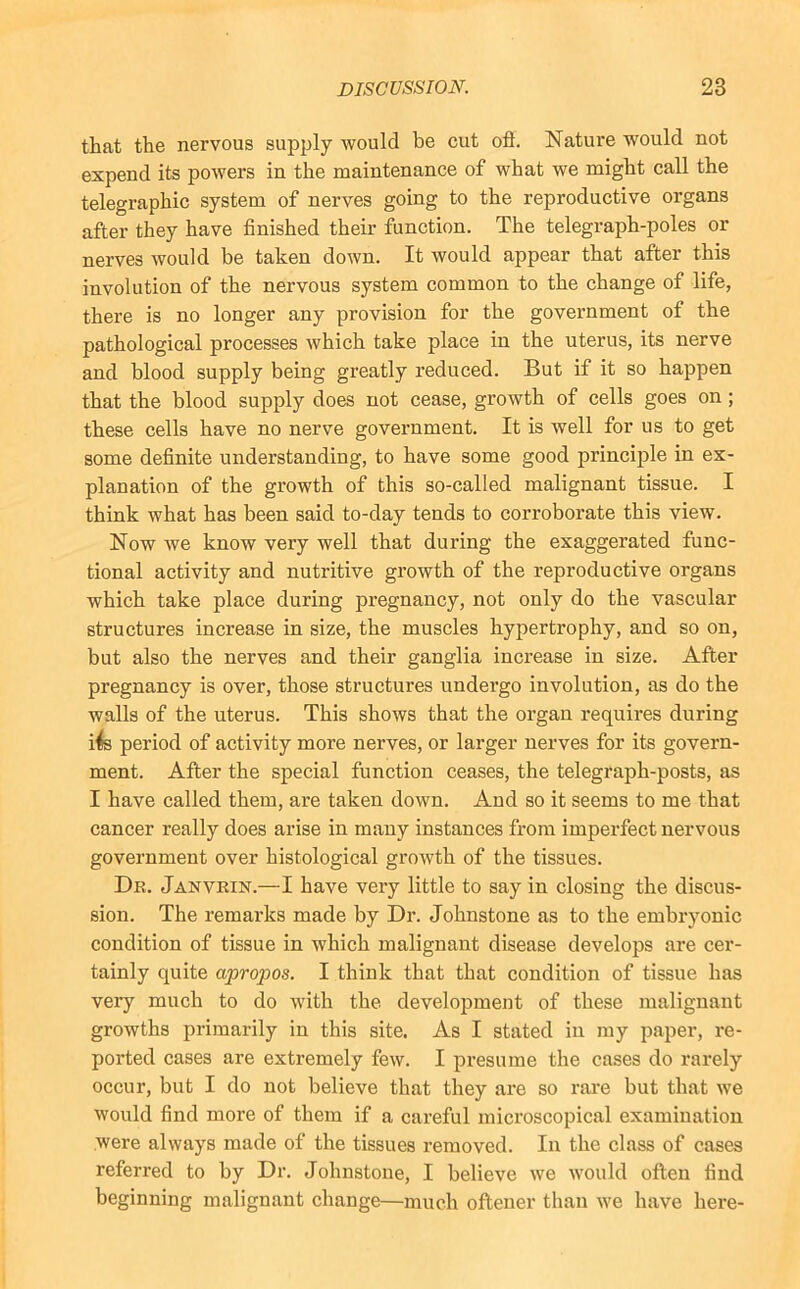 that the nervous supply would be cut oft. Nature would not expend its powers in the maintenance of what we might call the telegraphic system of nerves going to the reproductive organs after they have finished their function. The telegraph-poles or nerves would be taken down. It would appear that after this involution of the nervous system common to the change of life, there is no longer any provision for the government of the pathological processes which take place in the uterus, its nerve and blood supply being greatly reduced. But if it so happen that the blood supply does not cease, growth of cells goes on; these cells have no nerve government. It is well for us to get some definite understanding, to have some good princij)le in ex- planation of the growth of this so-called malignant tissue. I think what has been said to-day tends to corroborate this view. Now we know very well that during the exaggerated func- tional activity and nutritive growth of the reproductive organs which take place during pregnancy, not only do the vascular structures increase in size, the muscles hypertrophy, and so on, but also the nerves and their ganglia increase in size. After pregnancy is over, those structures undergo involution, as do the walls of the uterus. This shows that the organ requires during i4s period of activity more nerves, or larger nerves for its govern- ment. After the special function ceases, the telegraph-posts, as I have called them, are taken down. And so it seems to me that cancer really does arise in many instances from imperfect nervous government over histological growth of the tissues. Dr. Janvrin.—I have very little to say in closing the discus- sion. The remarks made by Dr. Johnstone as to the embryonic condition of tissue in which malignant disease develops are cer- tainly quite apropos. I think that that condition of tissue has very much to do with the development of these malignant growths primarily in this site. As I stated in my paper, re- ported cases are extremely few. I presume the cases do rarely occur, but I do not believe that they are so rare but that we would find more of them if a careful microscopical examination were always made of the tissues removed. In the class of cases referred to by Dr. Johnstone, I believe we would often find beginning malignant change—much oftener than we have here-