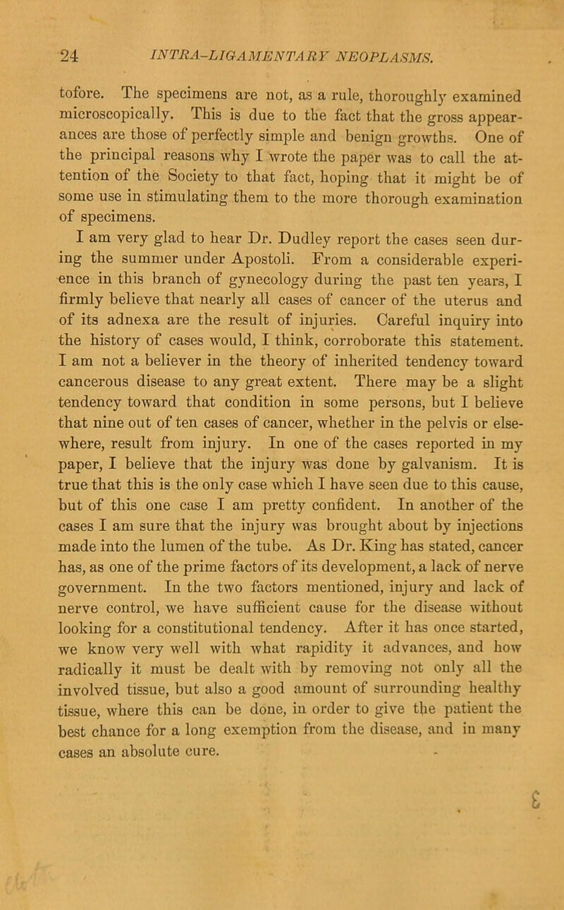 tofore. The specimens are not, as a rule, thoroughly examined microscopically. This is due to the fact that the gross appear- ances are those of perfectly simple and benign growths. One of the principal reasons why I wrote the paper was to call the at- tention of the Society to that fact, hoping that it might be of some use in stimulating them to the more thorough examination of specimens. I am very glad to hear Dr. Dudley report the casas seen dur- ing the summer under Apostoli. From a considerable experi- ence in this branch of gynecology during the past ten years, I firmly believe that nearly all cases of cancer of the uterus and of its adnexa are the result of injuries. Careful inquiry into the history of cases would, I think, corroborate this statement. I am not a believer in the theory of inherited tendency toward cancerous disease to any great extent. There may be a slight tendency toward that condition in some persons, but I believe that nine out of ten cases of cancer, whether in the pelvis or else- where, result from injury. In one of the cases reported in my paper, I believe that the injury was done by galvanism. It is true that this is the only case which I have seen due to this cause, but of this one case I am pretty confident. In another of the cases I am sure that the injury was brought about by injections made into the lumen of the tube. As Dr. King has stated, cancer has, as one of the prime factors of its development, a lack of nerve government. In the two factors mentioned, injury and lack of nerve control, we have suflicient cause for the disease without looking for a constitutional tendency. After it has once started, we know very well with what rapidity it advances, and how radically it must be dealt with by removing not only all the involved tissue, but also a good amount of surrounding healthy tissue, where this can be done, in order to give the patient the best chance for a long exemption from the disease, and in many cases an absolute cure. i