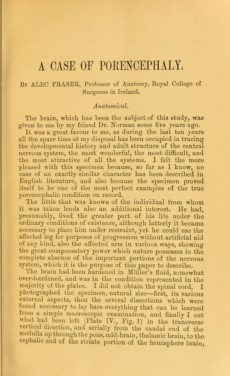 Bt alec FRASER, Professor of Anatomy, Royal College of Surgeons in Ireland. Anatomical. The brain, which has been the subject of this study, was given to me by my friend Dr. Norman some five years ago. It was a great favour to me, as during the last ten years all the spare time at my disposal has been occupied in tracing the developmental history and adult structure of the central nervous system, the most wonderful, the most dif&cult, and the most attractive of all the systems. I felt the more pleased with this specimen because, so far as I know, no case of an exactly similar character has been described in English literature, and also because the specimen proved itself to be one of the most perfect examples of the true porencephalic condition on record. The little that was known of the individual from whom it was taken lends also an additional interest. He had, presumably, lived the greater pax't of his life under the ordinary conditions of existence, although latterly it became necessai’y to place him under restraint, yet he could use the affected leg for purposes of progression without artificial aid of any kind, also the affected arm in various ways, showing the great compensatory power which nature possesses in the complete absence of the important portions of the nervous system, which it is the purpose of this paper to describe. The brain had been hardened in Muller’s fluid, somewhat over-hardened, and was in the condition x’epresented in the majoritj’ of the plates. I did not obtain the spinal cord. I photographed the specimen, natural size—first, its various external aspects, then the several dissections which were found necessary to lay bare everything that can be learned from a simple macroscopic examination, and finally I cut what had been left (Plate IV., Fig. 1) in the transverse vertical direction, and serially from the caudal end of the medulla up through the pons, mid-brain, thalamic brain, to the cephalic end of the striate portion of the hemisphere brain,