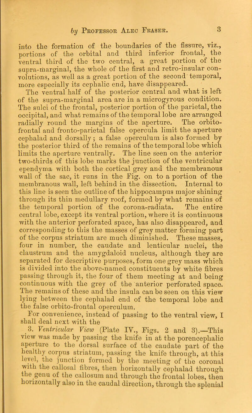 into the formation of the boundaries of the fissure, viz., portions of the orbital and third inferior frontal, the ventral third of the two central, a great portion of the supra-marginal, the whole of the first and retro-insular con- volutions, as well as a great portion of the second temporal, more especially its cephalic end, have disappeared. The ventral half of the posterior central and what is left of the supra-marginal area are in a microgyrous condition. The sulci of the frontal, posterior portion of the parietal, the occipital, and what remains of the temporal lobe are arranged radially round the margins of the aperture. The orbito- frontal and fronto-parietal false opercula limit the aperture cephalad and dorsally; a false operculum is also formed by the posterior third of the remains of the temporal lobe which limits the aperture ventrally. The line seen on the anterior two-thirds of this lobe marks the junction of the ventricular ependyma with both the cortical grey and the membranous wall of the sac, it runs in the Fig. on to a portion of the membranous wall, left behind in the dissection. Internal to this line is seen the outline of the hippocampus major shining through its thin medullary roof, formed by what remains of the temporal portion of the corona-radiata. The entire central lobe, except its ventral portion, where it is continuous with the anterior perforated space, has also disappeared, and corresponding to this the masses of grey matter forming part of the corpus striatum are much diminished. These masses, four in number, the caudate and lenticular nuclei, the claustrum and the amygdaloid nucleus, although they are separated for descriptive purposes, form one grey mass which is divided into the above-named constituents by white fibres passing through it, the four of them meeting at and being continuous with the grey of the anterior perforated space. The remains of these and the insula can be seen on this view lying between the cephalad end of the temporal lobe and the false orbito-frontal operculum. For convenience, instead of passing to the ventral view, I shall deal next with the 3. Ventricular View (Plate IV., Figs. 2 and 3).—This view was made by passing the knife in at the porencephalic aperture to the dorsal surface of the caudate part of the healthy corpus striatum, passing the knife through, at this level, the junction formed by the meeting of the coronal with the callosal fibres, then horizontally cephalad through the genu of the callosum and through the frontal lobes, then honzontally also in the caudal direction, through the splenial