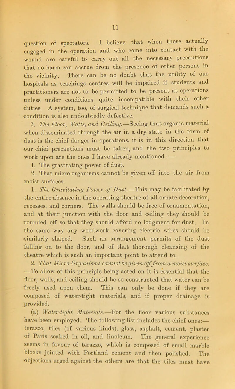 question of spectators. 1 believe that when those actually engaged in the operation and who come into contact with the wound are careful to carry out all the necessary precautions that no harm can accrue from the presence of other persons in the vicinity. There can be no doubt that the utility of oui hospitals as teachings centres will be impaired if students and practitioners are not to be permitted to be present at operations unless under conditions quite incompatible with their other duties. A system, too, of surgical technique that demands such a condition is also undoubtedly defective. 3. The Floor, Walls, and Ceiling.—Seeing that organic material when disseminated through the air in a dry state in the form of dust is the chief danger in operations, it is in this direction that cur chief precautions must be taken, and the two principles to work upon are the ones I have already mentioned :— 1. The gravitating power of dust. 2. That micro-organisms cannot be given off into the air from moist surfaces. 1. The Gravitating Power of Dust.—This may be facilitated by the entire absence in the operating theatre of all ornate decoration, recesses, and corners. The walls should be free of ornamentation, and at their junction with the floor and ceiling they should be rounded off so that they should afford no lodgment for dust. In the same way any woodwork covering electric wires should be similarly shaped. Such an arrangement permits of the dust falling on to the floor, and of that thorough cleansing of the theatre which is such an important point to attend to. 2. That Micro-Organisms cannot he given offfrom a moist surface. —To allow of this principle being acted on it is essential that the floor, walls, and ceiling should be so constructed that water can be freely used upon them. This can only be done if they are composed of water-tight materials, and if proper drainage is provided. (a) Water-tight Materials.—For the floor various substances have been employed. The following list includes the chief ones:— terazzo, tiles (of various kinds), glass, asphalt, cement, plaster of Paris soaked in oil, and linoleum. The general experience seems in favour of terazzo, which is composed of small marble blocks jointed with Portland cement and then polished. The objections urged against the others are that the tiles must have