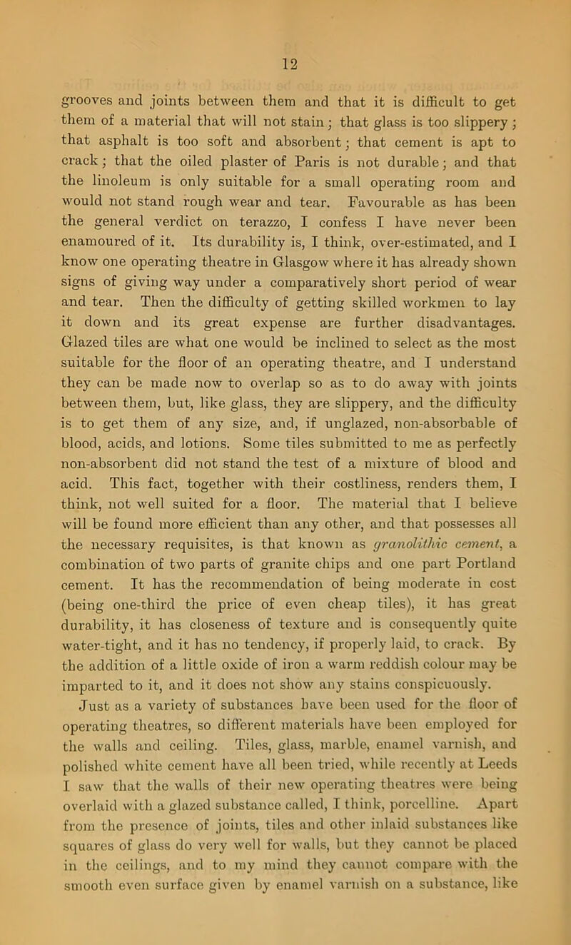 grooves and joints between them and that it is difficult to get them of a material that will not stain; that glass is too slippery ; that asphalt is too soft and absorbent; that cement is apt to crack; that the oiled plaster of Paris is not durable; and that the linoleum is only suitable for a small operating room and would not stand rough wear and tear. Favourable as has been the general verdict on terazzo, I confess I have never been enamoured of it. Its durability is, I think, over-estimated, and I know one operating theatre in Glasgow where it has already shown signs of giving way under a comparatively short period of wear and tear. Then the difficulty of getting skilled workmen to lay it down and its great expense are further disadvantages. Glazed tiles are what one would be inclined to select as the most suitable for the floor of an operating theatre, and I understand they can be made now to overlap so as to do away with joints between them, but, like glass, they are slippery, and the difficulty is to get them of any size, and, if unglazed, non-absorbable of blood, acids, and lotions. Some tiles submitted to me as perfectly non-absorbent did not stand the test of a mixture of blood and acid. This fact, together with their costliness, renders them, I think, not well suited for a floor. The material that I believe will be found more efficient than any other, and that possesses all the necessary requisites, is that known as granolithic cement, a combination of two parts of granite chips and one part Portland cement. It has the recommendation of being moderate in cost (being one-third the price of even cheap tiles), it has great durability, it has closeness of texture and is consequently quite water-tight, and it has no tendency, if properly laid, to crack. By the addition of a little oxide of iron a warm reddish colour may be imparted to it, and it does not show any stains conspicuously. Just as a variety of substances have been used for the floor of operating theatres, so different materials have been employed for the walls and ceiling. Tiles, glass, marble, enamel varnish, and polished white cement have all been tried, while recently at Leeds I saw that the walls of their new operating theatres were being overlaid with a glazed substance called, I think, porcelline. Apart from the presence of joints, tiles and other inlaid substances like squares of glass do very well for walls, but they cannot be placed in the ceilings, and to my mind they cannot compare with the smooth even surface given by enamel varnish on a substance, like