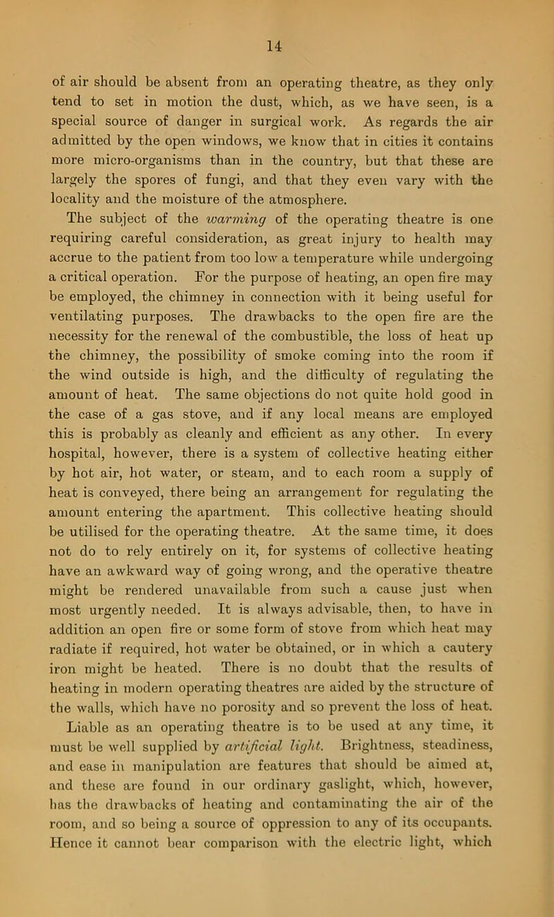 of air should be absent from an operating theatre, as they only tend to set in motion the dust, which, as we have seen, is a special source of danger in surgical work. As regards the air admitted by the open windows, we know that in cities it contains more micro-organisms than in the country, but that these are largely the spores of fungi, and that they even vary with the locality and the moisture of the atmosphere. The subject of the warming of the operating theatre is one requiring careful consideration, as great injury to health may accrue to the patient from too low a temperature while undergoing a critical operation. For the purpose of heating, an open fire may be employed, the chimney in connection with it being useful for ventilating purposes. The drawbacks to the open fire are the necessity for the renewal of the combustible, the loss of heat up the chimney, the possibility of smoke coming into the room if the wind outside is high, and the difficulty of regulating the amount of heat. The same objections do not quite hold good in the case of a gas stove, and if any local means are employed this is probably as cleanly and efficient as any other. In every hospital, however, there is a system of collective heating either by hot air, hot water, or steam, and to each room a supply of heat is conveyed, there being an arrangement for regulating the amount entering the apartment. This collective heating should be utilised for the operating theatre. At the same time, it does not do to rely entirely on it, for systems of collective heating have an awkward way of going wrong, and the operative theatre might be rendered unavailable from such a cause just when most urgently needed. It is always advisable, then, to have in addition an open fire or some form of stove from which heat may radiate if required, hot water be obtained, or in which a cautery iron miht be heated. There is no doubt that the results of O heating in modern operating theatres are aided by the structure of the walls, which have no porosity and so prevent the loss of heat. Liable as an operating theatre is to be used at any time, it must be well supplied by artificial light. Brightness, steadiness, and ease in manipulation are features that should be aimed at, and these are found in our ordinary gaslight, which, however, has the drawbacks of heating and contaminating the air of the room, and so being a source of oppression to any of its occupants. Hence it cannot bear comparison with the electric light, which