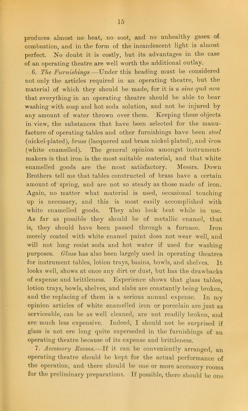 produces almost no heat, no soot, and no unhealthy gases of combustion, and in the form of the incandescent light is almost perfect. No doubt it is costly, but its advantages in the case of an operating theatre are well worth the additional outlay. 6. The Furnishings—Under this heading must be considered not only the articles required in an operating theatre, but the material of which they should be made, for it is a sine quci non that everything in an operating theatre should be able to bear washing with soap and hot soda solution, and not be injured by any amount of water thrown over them. Keeping these objects in view, the substances that have been selected for the manu- facture of operating tables and other furnishings have been steel (nickel-plated), brass (lacquered and brass nickel-plated), and iron (white enamelled). The general opinion amongst instrument- makers is that iron is the most suitable material, and that white enamelled goods are the most satisfactory. Messrs. Down Brothers tell me that tables constructed of brass have a certain amount of spring, and are not so steady as those made of iron. Again, no matter what material is used, occasional touching up is necessary, and this is most easily accomplished with white enamelled goods. They also look best while in use. As far as possible they should be of metallic enamel, that is, they should have been passed through a furnace. Iron merely coated with white enamel paint does not wear well, and will not long resist soda and hot water if used for washing purposes. Glass has also been largely used in operating theatres for instrument tables, lotion trays, basins, bowls, and shelves. It looks well, shows at once any dirt or dust, but has the drawbacks of expense and brittleness. Experience shows that glass tables, lotion trays, bowls, shelves, and slabs are constantly being broken, and the replacing of them is a serious annual expense. In my opinion articles of white enamelled iron or porcelain are just as serviceable, can be as well cleaned, are not readily broken, and are much less expensive. Indeed, I should not be surprised if glass is not ere long quite superseded in the furnishings of an operating theatre because of its expense and brittleness. 7. Accessory Rooms.—If it can be conveniently arranged, an operating theatre should be kept for the actual performance of the operation, and there should be one or more accessory rooms for the preliminary preparations. If possible, there should be one